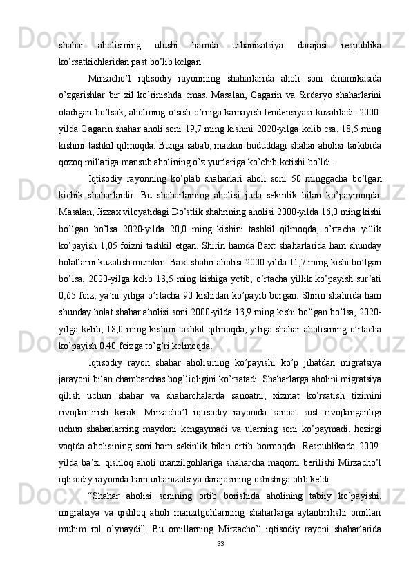 shahar   aholisining   ulushi   hamda   urbanizatsiya   darajasi   respublika
ko’rsatkichlaridan past bo’lib kelgan.
Mirzacho’l   iqtisodiy   rayonining   shaharlarida   aholi   soni   dinamikasida
o’zgarishlar   bir   xil   ko’rinishda   emas.   Masalan,   Gagarin   va   Sirdaryo   shaharlarini
oladigan bo’lsak, aholining o’sish o’rniga kamayish tendensiyasi kuzatiladi. 2000-
yilda Gagarin shahar aholi soni 19,7 ming kishini 2020-yilga kelib esa, 18,5 ming
kishini tashkil qilmoqda. Bunga sabab, mazkur hududdagi shahar aholisi tarkibida
qozoq millatiga mansub aholining o’z yurtlariga ko’chib ketishi bo’ldi.
Iqtisodiy   rayonning   ko’plab   shaharlari   aholi   soni   50   minggacha   bo’lgan
kichik   shaharlardir.   Bu   shaharlarning   aholisi   juda   sekinlik   bilan   ko’paymoqda.
Masalan, Jizzax viloyatidagi Do’stlik shahrining aholisi 2000-yilda 16,0 ming kishi
bo’lgan   bo’lsa   2020-yilda   20,0   ming   kishini   tashkil   qilmoqda,   o’rtacha   yillik
ko’payish 1,05 foizni  tashkil etgan. Shirin hamda Baxt shaharlarida ham shunday
holatlarni kuzatish mumkin. Baxt shahri aholisi 2000-yilda 11,7 ming kishi bo’lgan
bo’lsa,  2020-yilga  kelib 13,5 ming kishiga  yetib, o’rtacha yillik ko’payish sur’ati
0,65 foiz, ya’ni yiliga o’rtacha 90 kishidan ko’payib borgan. Shirin shahrida ham
shunday holat shahar aholisi soni 2000-yilda 13,9 ming kishi bo’lgan bo’lsa, 2020-
yilga kelib, 18,0 ming kishini tashkil qilmoqda, yiliga shahar aholisining o’rtacha
ko’payish 0,40 foizga to’g’ri kelmoqda.
Iqtisodiy   rayon   shahar   aholisining   ko’payishi   ko’p   jihatdan   migratsiya
jarayoni bilan chambarchas bog’liqligini ko’rsatadi. Shaharlarga aholini migratsiya
qilish   uchun   shahar   va   shaharchalarda   sanoatni,   xizmat   ko’rsatish   tizimini
rivojlantirish   kerak.   Mirzacho’l   iqtisodiy   rayonida   sanoat   sust   rivojlanganligi
uchun   shaharlarning   maydoni   kengaymadi   va   ularning   soni   ko’paymadi,   hozirgi
vaqtda   aholisining   soni   ham   sekinlik   bilan   ortib   bormoqda.   Respublikada   2009-
yilda   ba’zi   qishloq   aholi   manzilgohlariga   shaharcha   maqomi   berilishi   Mirzacho’l
iqtisodiy rayonida ham urbanizatsiya darajasining oshishiga olib keldi.
“Shahar   aholisi   sonining   ortib   borishida   aholining   tabiiy   ko’payishi,
migratsiya   va   qishloq   aholi   manzilgohlarining   shaharlarga   aylantirilishi   omillari
muhim   rol   o’ynaydi”.   Bu   omillarning   Mirzacho’l   iqtisodiy   rayoni   shaharlarida
33 