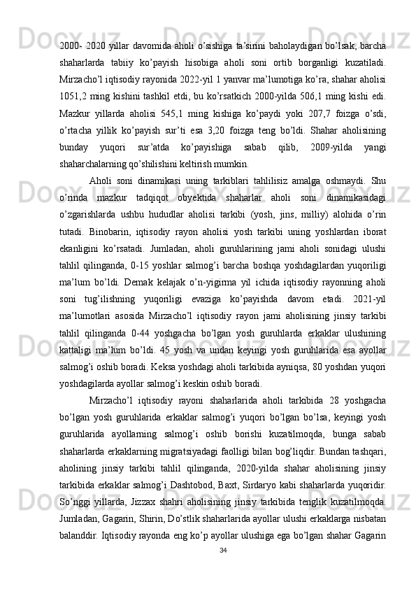 2000-  2020 yillar  davomida aholi  o’sishiga  ta’sirini  baholaydigan bo’lsak, barcha
shaharlarda   tabiiy   ko’payish   hisobiga   aholi   soni   ortib   borganligi   kuzatiladi.
Mirzacho’l iqtisodiy rayonida 2022-yil 1 yanvar ma’lumotiga ko’ra, shahar aholisi
1051,2 ming  kishini  tashkil  etdi,  bu ko’rsatkich  2000-yilda  506,1 ming  kishi  edi.
Mazkur   yillarda   aholisi   545,1   ming   kishiga   ko’paydi   yoki   207,7   foizga   o’sdi,
o’rtacha   yillik   ko’payish   sur’ti   esa   3,20   foizga   teng   bo’ldi.   Shahar   aholisining
bunday   yuqori   sur’atda   ko’payishiga   sabab   qilib,   2009-yilda   yangi
shaharchalarning qo’shilishini keltirish mumkin. 
Aholi   soni   dinamikasi   uning   tarkiblari   tahlilisiz   amalga   oshmaydi.   Shu
o’rinda   mazkur   tadqiqot   obyektida   shaharlar   aholi   soni   dinamikasidagi
o’zgarishlarda   ushbu   hududlar   aholisi   tarkibi   (yosh,   jins,   milliy)   alohida   o’rin
tutadi.   Binobarin,   iqtisodiy   rayon   aholisi   yosh   tarkibi   uning   yoshlardan   iborat
ekanligini   ko’rsatadi.   Jumladan,   aholi   guruhlarining   jami   aholi   sonidagi   ulushi
tahlil   qilinganda,   0-15   yoshlar   salmog’i   barcha   boshqa   yoshdagilardan   yuqoriligi
ma’lum   bo’ldi.   Demak   kelajak   o’n-yigirma   yil   ichida   iqtisodiy   rayonning   aholi
soni   tug’ilishning   yuqoriligi   evaziga   ko’payishda   davom   etadi.   2021-yil
ma’lumotlari   asosida   Mirzacho’l   iqtisodiy   rayon   jami   aholisining   jinsiy   tarkibi
tahlil   qilinganda   0-44   yoshgacha   bo’lgan   yosh   guruhlarda   erkaklar   ulushining
kattaligi   ma’lum   bo’ldi.   45   yosh   va   undan   keyingi   yosh   guruhlarida   esa   ayollar
salmog’i oshib boradi. Keksa yoshdagi aholi tarkibida ayniqsa, 80 yoshdan yuqori
yoshdagilarda ayollar salmog’i keskin oshib boradi.
Mirzacho’l   iqtisodiy   rayoni   shaharlarida   aholi   tarkibida   28   yoshgacha
bo’lgan   yosh   guruhlarida   erkaklar   salmog’i   yuqori   bo’lgan   bo’lsa,   keyingi   yosh
guruhlarida   ayollarning   salmog’i   oshib   borishi   kuzatilmoqda,   bunga   sabab
shaharlarda erkaklarning migratsiyadagi faolligi bilan bog’liqdir. Bundan tashqari,
aholining   jinsiy   tarkibi   tahlil   qilinganda,   2020-yilda   shahar   aholisining   jinsiy
tarkibida erkaklar salmog’i Dashtobod, Baxt, Sirdaryo kabi shaharlarda yuqoridir.
So’nggi   yillarda,   Jizzax   shahri   aholisining   jinsiy   tarkibida   tenglik   kuzatilmoqda.
Jumladan, Gagarin, Shirin, Do’stlik shaharlarida ayollar ulushi erkaklarga nisbatan
balanddir. Iqtisodiy rayonda eng ko’p ayollar ulushiga ega bo’lgan shahar Gagarin
34 