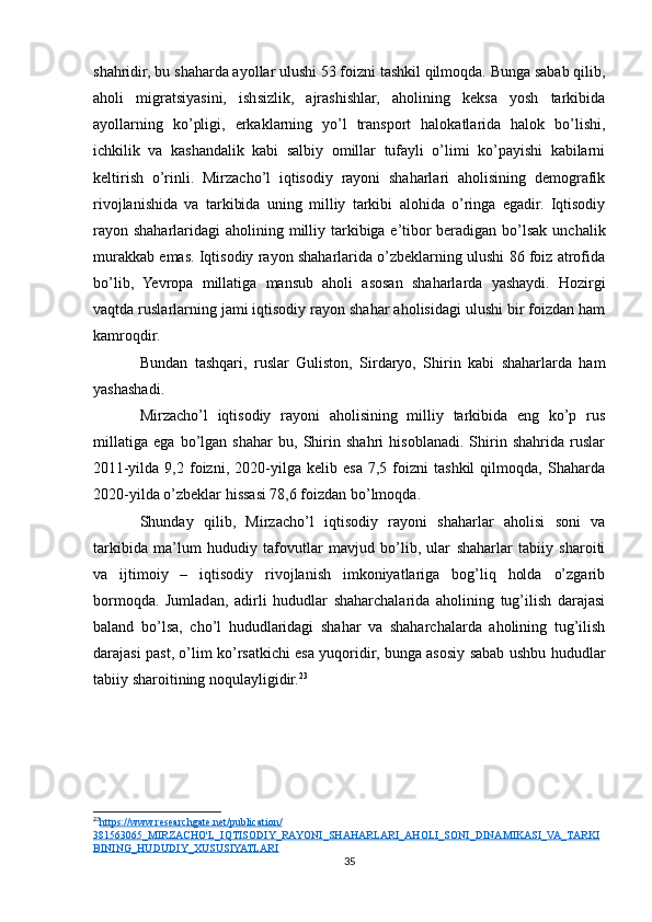 shahridir, bu shaharda ayollar ulushi 53 foizni tashkil qilmoqda. Bunga sabab qilib,
aholi   migratsiyasini,   ishsizlik,   ajrashishlar,   aholining   keksa   yosh   tarkibida
ayollarning   ko’pligi,   erkaklarning   yo’l   transport   halokatlarida   halok   bo’lishi,
ichkilik   va   kashandalik   kabi   salbiy   omillar   tufayli   o’limi   ko’payishi   kabilarni
keltirish   o’rinli.   Mirzacho’l   iqtisodiy   rayoni   shaharlari   aholisining   demografik
rivojlanishida   va   tarkibida   uning   milliy   tarkibi   alohida   o’ringa   egadir.   Iqtisodiy
rayon shaharlaridagi  aholining milliy tarkibiga e’tibor beradigan bo’lsak unchalik
murakkab emas. Iqtisodiy rayon shaharlarida o’zbeklarning ulushi 86 foiz atrofida
bo’lib,   Yevropa   millatiga   mansub   aholi   asosan   shaharlarda   yashaydi.   Hozirgi
vaqtda ruslarlarning jami iqtisodiy rayon shahar aholisidagi ulushi bir foizdan ham
kamroqdir.
Bundan   tashqari,   ruslar   Guliston,   Sirdaryo,   Shirin   kabi   shaharlarda   ham
yashashadi.
Mirzacho’l   iqtisodiy   rayoni   aholisining   milliy   tarkibida   eng   ko’p   rus
millatiga   ega   bo’lgan   shahar   bu,   Shirin   shahri   hisoblanadi.   Shirin   shahrida   ruslar
2011-yilda   9,2   foizni,   2020-yilga   kelib   esa   7,5   foizni   tashkil   qilmoqda,   Shaharda
2020-yilda o’zbeklar hissasi 78,6 foizdan bo’lmoqda.
Shunday   qilib,   Mirzacho’l   iqtisodiy   rayoni   shaharlar   aholisi   soni   va
tarkibida   ma’lum   hududiy   tafovutlar   mavjud   bo’lib,   ular   shaharlar   tabiiy   sharoiti
va   ijtimoiy   –   iqtisodiy   rivojlanish   imkoniyatlariga   bog’liq   holda   o’zgarib
bormoqda.   Jumladan,   adirli   hududlar   shaharchalarida   aholining   tug’ilish   darajasi
baland   bo’lsa,   cho’l   hududlaridagi   shahar   va   shaharchalarda   aholining   tug’ilish
darajasi past, o’lim ko’rsatkichi esa yuqoridir, bunga asosiy sabab ushbu hududlar
tabiiy sharoitining noqulayligidir. 23
23
https://www.researchgate.net/publication/   
381563065_MIRZACHO'L_IQTISODIY_RAYONI_SHAHARLARI_AHOLI_SONI_DINAMIKASI_VA_TARKI
BINING_HUDUDIY_XUSUSIYATLARI  
35 