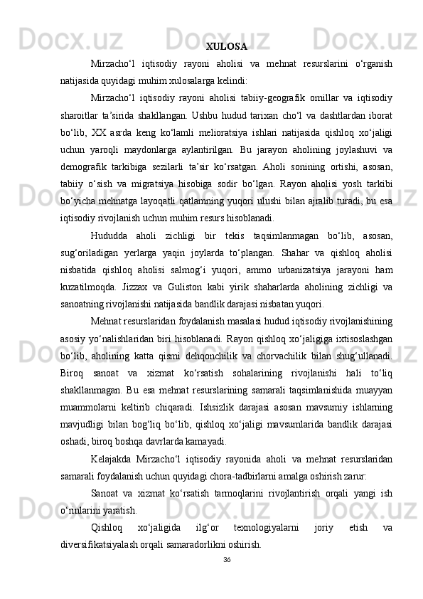 XULOSA
Mirzacho‘l   iqtisodiy   rayoni   aholisi   va   mehnat   resurslarini   o‘rganish
natijasida quyidagi muhim xulosalarga kelindi:
Mirzacho‘l   iqtisodiy   rayoni   aholisi   tabiiy-geografik   omillar   va   iqtisodiy
sharoitlar   ta’sirida   shakllangan.   Ushbu   hudud   tarixan   cho‘l   va   dashtlardan   iborat
bo‘lib,   XX   asrda   keng   ko‘lamli   melioratsiya   ishlari   natijasida   qishloq   xo‘jaligi
uchun   yaroqli   maydonlarga   aylantirilgan.   Bu   jarayon   aholining   joylashuvi   va
demografik   tarkibiga   sezilarli   ta’sir   ko‘rsatgan.   Aholi   sonining   ortishi,   asosan,
tabiiy   o‘sish   va   migratsiya   hisobiga   sodir   bo‘lgan.   Rayon   aholisi   yosh   tarkibi
bo‘yicha  mehnatga  layoqatli  qatlamning  yuqori   ulushi   bilan ajralib turadi,  bu esa
iqtisodiy rivojlanish uchun muhim resurs hisoblanadi.
Hududda   aholi   zichligi   bir   tekis   taqsimlanmagan   bo‘lib,   asosan,
sug‘oriladigan   yerlarga   yaqin   joylarda   to‘plangan.   Shahar   va   qishloq   aholisi
nisbatida   qishloq   aholisi   salmog‘i   yuqori,   ammo   urbanizatsiya   jarayoni   ham
kuzatilmoqda.   Jizzax   va   Guliston   kabi   yirik   shaharlarda   aholining   zichligi   va
sanoatning rivojlanishi natijasida bandlik darajasi nisbatan yuqori.
Mehnat resurslaridan foydalanish masalasi hudud iqtisodiy rivojlanishining
asosiy   yo‘nalishlaridan   biri   hisoblanadi.   Rayon   qishloq   xo‘jaligiga   ixtisoslashgan
bo‘lib,   aholining   katta   qismi   dehqonchilik   va   chorvachilik   bilan   shug‘ullanadi.
Biroq   sanoat   va   xizmat   ko‘rsatish   sohalarining   rivojlanishi   hali   to‘liq
shakllanmagan.   Bu   esa   mehnat   resurslarining   samarali   taqsimlanishida   muayyan
muammolarni   keltirib   chiqaradi.   Ishsizlik   darajasi   asosan   mavsumiy   ishlarning
mavjudligi   bilan   bog‘liq   bo‘lib,   qishloq   xo‘jaligi   mavsumlarida   bandlik   darajasi
oshadi, biroq boshqa davrlarda kamayadi.
Kelajakda   Mirzacho‘l   iqtisodiy   rayonida   aholi   va   mehnat   resurslaridan
samarali foydalanish uchun quyidagi chora-tadbirlarni amalga oshirish zarur:
Sanoat   va   xizmat   ko‘rsatish   tarmoqlarini   rivojlantirish   orqali   yangi   ish
o‘rinlarini yaratish.
Qishloq   xo‘jaligida   ilg‘or   texnologiyalarni   joriy   etish   va
diversifikatsiyalash orqali samaradorlikni oshirish.
36 