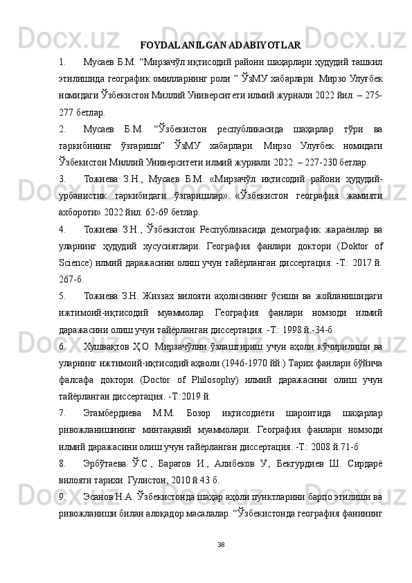 FOYDALANILGAN ADABIYOTLAR
1. Мусаев Б.М. “Мирзачўл иқтисодий райони шаҳарлари ҳудудий ташкил
этилишида географик омилларнинг роли ”   ЎзМУ   хабарлари .   Мирзо Улуғбек
номидаги Ўзбекистон Миллий Университети илмий журнали 2022 йил. – 275-
277 бетлар.
2. Мусаев   Б.М.   “Ўзбекистон   республикасида   шаҳарлар   тўри   ва
таркибининг   ўзгариши”   ЎзМУ   хабарлари.   Мирзо   Улуғбек   номидаги
Ўзбекистон   Миллий   Университети   илмий   журнали  2022. – 227-230  бетлар .
3. Тожиева   З . Н .,   Мусаев   Б . М .   « Мирзачўл   иқтисодий   райони   ҳудудий -
урбанистик   таркибидаги   ўзгаришлар »   « Ўзбекистон   география   жамияти
cбороти » 2022  йил . 62-69  бетлар .
4. Тожиева   З.Н.,   Ўзбекистон   Республикасида   демографик   жараёнлар   ва
уларнинг   ҳудудий   хусусиятлари.   География   фанлари   доктори   ( Doktor   of
Science ) илмий даражасини олиш учун тайёрланган диссертация. -Т.: 2017 й.
267-б.
5. Тожиева   З.Н.   Жиззc   вилояти   аҳолисининг   ўсиши   ва   жойланишидаги
ижтимоий-иқтисодий   муаммолар.   География   фанлари   номзоди   илмий
даражасини олиш учун тайёрланган диссертация. -Т.: 1998 й.-34-б.
6. Хушв‘тов   Ҳ.О.   Мирзачўлни   ўзлаштириш   учун   аҳоли   кўчирилиши   ва
уларнинг ижтимоий-иқтисодий аҳволи (1946-1970 йй.) Тарих фанлари бўйича
фалсафа   доктори   (Doctor   of   Philosophy)   илмий   даражасини   олиш   учун
тайёрланган диссертация. -Т.:2019 й.
7. Эгамбердиева   М.М.   Бозор   иқтисодиёти   шароитида   шаҳарлар
ривожланишининг   минт‘авий   муаммолари.   География   фанлари   номзоди
илмий даражасини олиш учун тайёрланган диссертация. -Т.: 2008 й.71-б
8. Эрбўтаева   Ў.С.,   Баратов   И.,   Алибеков   У.,   Бектурдиев   Ш.   Сирдарё
вилояти тарихи. Гулистон, 2010 й.43 б.
9. Эсанов Н.А. Ўзбекистонда шаҳар аҳоли пунктларини барпо этилиши ва
ривожланиши билан алоқадор масалалар. “Ўзбекистонда география фанининг
38 