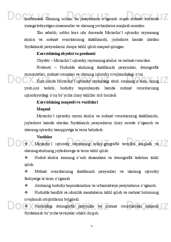 hisoblanadi.   Shuning   uchun,   bu   jarayonlarni   o‘rganish   orqali   mehnat   bozorida
yuzaga kelayotgan muammolar va ularning yechimlarini aniqlash mumkin.
Shu   sababli,   ushbu   kurs   ishi   doirasida   Mirzacho‘l   iqtisodiy   rayonining
aholisi   va   mehnat   resurslarining   shakllanishi,   joylashuvi   hamda   ulardan
foydalanish jarayonlarini chuqur tahlil qilish maqsad qilingan.
Kurs ishining obyekti va predmeti
Obyekti – Mirzacho‘l iqtisodiy rayonining aholisi va mehnat resurslari.
Predmeti   –   Hududda   aholining   shakllanish   jarayonlari,   demografik
xususiyatlari, mehnat resurslari va ularning iqtisodiy rivojlanishdagi o‘rni.
Kurs   ishida   Mirzacho‘l   iqtisodiy   rayonidagi   aholi   sonining   o‘sishi,   uning
yosh-jins   tarkibi,   hududiy   taqsimlanishi   hamda   mehnat   resurslarining
iqtisodiyotdagi o‘rni bo‘yicha ilmiy tahlillar olib boriladi.
Kurs ishining maqsadi va vazifalari
Maqsad
Mirzacho‘l   iqtisodiy   rayoni   aholisi   va   mehnat   resurslarining   shakllanishi,
joylashuvi   hamda   ulardan   foydalanish   jarayonlarini   ilmiy   asosda   o‘rganish   va
ularning iqtisodiy taraqqiyotga ta’sirini baholash.
Vazifalar
 Mirzacho‘l   iqtisodiy   rayonining   tabiiy-geografik   tavsifini   aniqlash   va
ularning aholining joylashuviga ta’sirini tahlil qilish.
 Hudud   aholisi   sonining   o‘sish   dinamikasi   va   demografik   tarkibini   tahlil
qilish.
 Mehnat   resurslarining   shakllanish   jarayonlari   va   ularning   iqtisodiy
faoliyatga ta’sirini o‘rganish.
 Aholining hududiy taqsimlanishini va urbanizatsiya jarayonlarini o‘rganish.
 Hududda bandlik va ishsizlik masalalarini tahlil qilish va mehnat bozorining
rivojlanish istiqbollarini belgilash.
 Hududdagi   demografik   jarayonlar   va   mehnat   resurslaridan   samarali
foydalanish bo‘yicha tavsiyalar ishlab chiqish.
4 