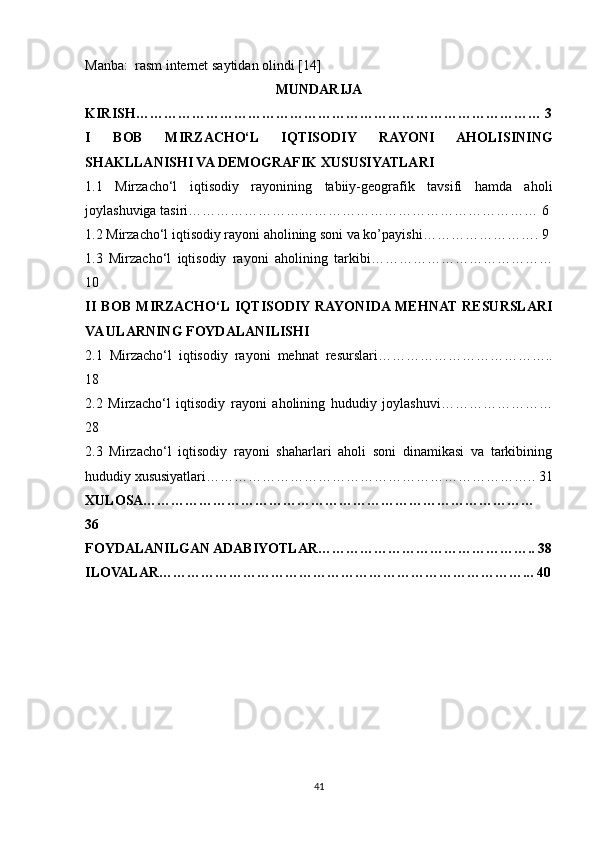 Manba:  rasm internet saytidan olindi [14]
MUNDARIJA
KIRISH…………………………………………………………………………… 3
I   BOB   MIRZACHO‘L   IQTISODIY   RAYONI   AHOLISINING
SHAKLLANISHI VA DEMOGRAFIK XUSUSIYATLARI
1.1   Mirzacho‘l   iqtisodiy   rayonining   tabiiy-geografik   tavsifi   hamda   aholi
joylashuviga tasiri………………………………………………………………… 6
1.2 Mirzacho‘l iqtisodiy rayoni aholining soni va ko’payishi……………………. 9
1.3   Mirzacho‘l   iqtisodiy   rayoni   aholining   tarkibi…………………………………
10
II   BOB   MIRZACHO‘L  IQTISODIY  RAYONIDA  MEHNAT   RESURSLARI
VA ULARNING FOYDALANILISHI
2.1   Mirzacho‘l   iqtisodiy   rayoni   mehnat   resurslari………………………………..
18 
2.2   Mirzacho‘l   iqtisodiy   rayoni   aholining   hududiy   joylashuvi……………………
28
2.3   Mirzacho‘l   iqtisodiy   rayoni   shaharlari   aholi   soni   dinamikasi   va   tarkibining
hududiy xususiyatlari…………………………………………………………….. 31
XULOSA…………………………………………………………………………
36
FOYDALANILGAN ADABIYOTLAR……………………………………….. 38
ILOVALAR……………………………………………………………………... 40
41 