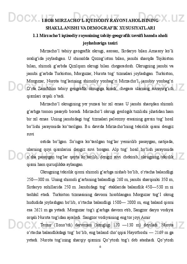 I BOB MIRZACHO‘L IQTISODIY RAYONI AHOLISINING
SHAKLLANISHI VA DEMOGRAFIK XUSUSIYATLARI
1.1 Mirzacho‘l iqtisodiy rayonining tabiiy-geografik tavsifi hamda aholi
joylashuviga tasiri
Mirzacho‘l   tabiiy   geografik   okrugi,   asosan,   Sirdaryo   bilan  Arnasoy   ko‘li
oralig‘ida   joylashgan.   U   shimolda   Qozog‘iston   bilan,   janubi   sharqda   Tojikiston
bilan,   shimoli   g‘arbda   Qizilqum   okrugi   bilan   chegaradosh.   Okrugning   janubi   va
janubi   g‘arbda  Turkiston,   Morguzar,   Nurota   tog‘   tizmalari   joylashgan.  Turkiston,
Morguzar,   Nurota   tog‘larining   shimoliy   yonbag‘ri   Mirzacho‘l,   janubiy   yonbag‘ri
O‘rta   Zarafshon   tabiiy   geografik   okrugiga   kiradi,   chegara   ularning   suvayirg‘ich
qismlari orqali o‘tadi.
Mirzacho‘l okrugining yer yuzasi bir xil emas. U janubi sharqdan shimoli
g‘arbga tomon pasayib boradi. Mirzacho‘l okrugi geologik tuzilishi jihatidan ham
bir  xil  emas. Uning janubidagi tog‘  tizmalari  paleozoy erasining gersin tog‘  hosil
bo‘lishi   jarayonida   ko‘tarilgan.   Bu   davrda   Mirzacho‘lning   tekislik   qismi   dengiz
suvi
ostida   bo‘lgan.   So‘ngra   ko‘tarilgan   tog‘lar   yemirilib   pasaygan,   natijada,
ularning   quyi   qismlarini   dengiz   suvi   bosgan.   Alp   tog‘   hosil   bo‘lish   jarayonida
o‘sha   pasaygan   tog‘lar   qayta   ko‘tarilib,   dengiz   suvi   chekinib,   okrugning   tekislik
qismi ham quruqlikka aylangan.
Okrugning tekislik qismi shimoli g‘arbga nishab bo‘lib, o‘rtacha balandligi
250—300 m. Uning shimoli g‘arbining balandligi 260 m, janubi sharqiniki 350 m,
Sirdaryo   sohillarida   250   m.   Janubidagi   tog‘   etaklarida   balandlik   450—530   m   ni
tashkil   etadi.   Turkiston   tizmasining   davomi   hisoblangan   Morguzar   tog‘I   okrug
hududida joylashgan bo‘lib, o‘rtacha balandligi 1500— 2000 m, eng baland qismi
esa 2621 m ga yetadi. Morguzar tog‘i g‘arbga davom etib, Sangzor daryo vodiysi
orqali Nurota tog‘idan ajraladi. Sangzor vodiysining eng tor joyi Amir
Temur   (Ilono‘tdi)   darvozasi   (kengligi   120   —130   m)   deyiladi.   Nurota
o‘rtacha balandlikdagi tog‘ bo‘lib, eng baland cho‘qqisi Hayotboshi — 2169 m ga
yetadi.   Nurota   tog‘ining   sharqiy   qismini   Qo‘ytosh   tog‘i   deb   atashadi.   Qo‘ytosh
6 
