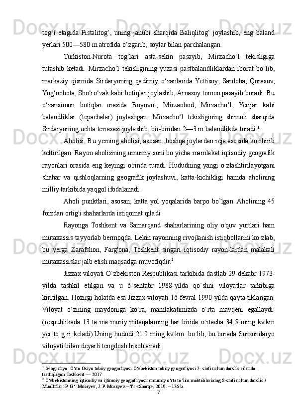 tog‘i   etagida   Pistalitog‘,   uning   janubi   sharqida   Baliqlitog‘   joylashib,   eng   baland
yerlari 500—580 m atrofida o‘zgarib, soylar bilan parchalangan.
Turkiston-Nurota   tog‘lari   asta-sekin   pasayib,   Mirzacho‘l   tekisligiga
tutashib   ketadi.   Mirzacho‘l   tekisligining   yuzasi   pastbalandliklardan   iborat   bo‘lib,
markaziy   qismida   Sirdaryoning   qadimiy   o‘zanlarida  Yettisoy,   Sardoba,   Qorasuv,
Yog‘ochota, Sho‘ro‘zak kabi botiqlar joylashib, Arnasoy tomon pasayib boradi. Bu
o‘zansimon   botiqlar   orasida   Boyovut,   Mirzaobod,   Mirzacho‘l,   Yerijar   kabi
balandliklar   (tepachalar)   joylashgan.   Mirzacho‘l   tekisligining   shimoli   sharqida
Sirdaryoning uchta terrasasi joylashib, bir-biridan 2—3 m balandlikda turadi. 1
Aholisi. Bu yerning aholisi, asosan, boshqa joylardan reja asosida ko'chirib
keltirilgan. Rayon aholisining umumiy soni bo yicha mamlakat iqtisodiy geografik
rayonlari orasida eng keyingi o'rinda turadi. Hududning yangi o zlashtirilayotgani
shahar   va   qishloqlarning   geografik   joylashuvi,   katta-kichikligi   hamda   aholining
milliy tarkibida yaqgol ifodalanadi.
Aholi   punktlari,   asosan,   katta   yol   yoqalarida   barpo   bo’lgan.  Aholining   45
foizdan ortig'i shaharlarda istiqomat qiladi.
Rayonga   Toshkent   va   Samarqand   shaharlarining   oliy   o'quv   yurtlari   ham
mutaxassis tayyorlab bermoqda. Lekin rayonning rivojlanish istiqbollarini ko zlab,
bu   yerga   Zarafshon,   Farg'ona,   Toshkent   singari   iqtisodiy   rayon-lardan   malakali
mutaxassislar jalb etish maqsadga muvofiqdir. 2
Jizzax viloyati O`zbekiston Respublikasi tarkibida dastlab 29-dekabr 1973-
yilda   tashkil   etilgan   va   u   6-sentabr   1988-yilda   qo`shni   viloyatlar   tarkibiga
kiritilgan. Hozirgi holatda esa Jizzax viloyati 16-fevral 1990-yilda qayta tiklangan.
Viloyat   o`zining   maydoniga   ko`ra,   mamlakatimizda   o`rta   mavqeni   egallaydi.
(respublikada   13  ta  ma`muriy  mitaqalarning  har  birida  o`rtacha   34.5  ming  kv.km
yer to`g`ri keladi).Uning hududi 21.2 ming kv.km. bo`lib, bu borada Surxondaryo
viloyati bilan deyarli tengdosh hisoblanadi.
1
 Geografiya  O‘rta Osiyo tabiiy geografiyasi O‘zbekiston tabiiy geografiyasi 7- sinfi uchun darslik sifatida 
tasdiqlagan Toshkent — 2017
2
 O‘zbekistonning iqtisodiy va ijtimoiy geografi yasi: umumiy o‘rta ta’lim maktablarining 8-sinfi uchun darslik / 
Mualliflar: P. G‘. Musayev, J. P. Musayev.– T.: «Sharq», 2019. – 176 b.
7 