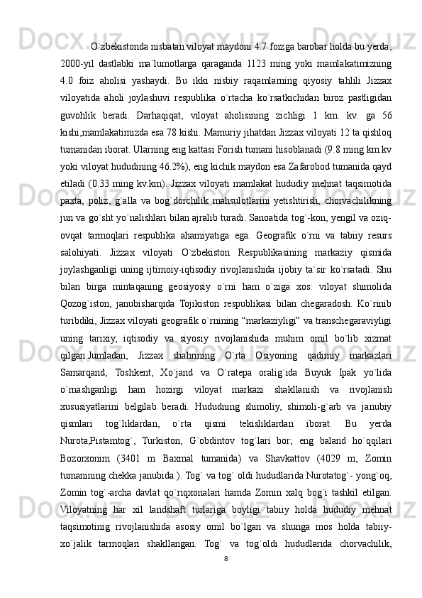 O`zbekistonda nisbatan viloyat maydoni 4.7 foizga barobar holda bu yerda,
2000-yil   dastlabki   ma`lumotlarga   qaraganda   1123   ming   yoki   mamlakatimizning
4.0   foiz   aholisi   yashaydi.   Bu   ikki   nisbiy   raqamlarning   qiyosiy   tahlili   Jizzax
viloyatida   aholi   joylashuvi   respublika   o`rtacha   ko`rsatkichidan   biroz   pastligidan
guvohlik   beradi.   Darhaqiqat,   viloyat   aholisining   zichligi   1   km.   kv.   ga   56
kishi,mamlakatimizda esa 78 kishi. Mamuriy jihatdan Jizzax viloyati 12 ta qishloq
tumanidan iborat. Ularning eng kattasi Forish tumani hisoblanadi (9.8 ming km.kv
yoki viloyat hududining 46.2%), eng kichik maydon esa Zafarobod tumanida qayd
etiladi   (0.33   ming   kv.km).   Jizzax   viloyati   mamlakat   hududiy   mehnat   taqsimotida
paxta,   poliz,   g`alla   va   bog`dorchilik   mahsulotlarini   yetishtirish,   chorvachilikning
jun va go`sht yo`nalishlari bilan ajralib turadi. Sanoatida tog`-kon, yengil va oziq-
ovqat   tarmoqlari   respublika   ahamiyatiga   ega.   Geografik   o`rni   va   tabiiy   resurs
salohiyati.   Jizzax   viloyati   O`zbekiston   Respublikasining   markaziy   qismida
joylashganligi   uning   ijtimoiy-iqtisodiy   rivojlanishida   ijobiy   ta`sir   ko`rsatadi.   Shu
bilan   birga   mintaqaning   geosiyosiy   o`rni   ham   o`ziga   xos:   viloyat   shimolida
Qozog`iston,   janubisharqida   Tojikiston   respublikasi   bilan   chegaradosh.   Ko`rinib
turibdiki, Jizzax viloyati geografik o`rnining “markaziyligi” va transchegaraviyligi
uning   tarixiy,   iqtisodiy   va   siyosiy   rivojlanishida   muhim   omil   bo`lib   xizmat
qilgan.Jumladan,   Jizzax   shahrining   O`rta   Osiyoning   qadimiy   markazlari
Samarqand,   Toshkent,   Xo`jand   va   O`ratepa   oralig`ida   Buyuk   Ipak   yo`lida
o`rnashganligi   ham   hozirgi   viloyat   markazi   shakllanish   va   rivojlanish
xususiyatlarini   belgilab   beradi.   Hududning   shimoliy,   shimoli-g`arb   va   janubiy
qismlari   tog`liklardan,   o`rta   qismi   tekisliklardan   iborat.   Bu   yerda
Nurota,Pistamtog`,   Turkiston,   G`obdintov   tog`lari   bor;   eng   baland   ho`qqilari
Bozorxonim   (3401   m   Baxmal   tumanida)   va   Shavkattov   (4029   m,   Zomin
tumanining chekka janubida ). Tog` va tog` oldi hududlarida Nurotatog`- yong`oq,
Zomin   tog`-archa   davlat   qo`riqxonalari   hamda   Zomin   xalq   bog`i   tashkil   etilgan.
Viloyatning   har   xil   landshaft   turlariga   boyligi   tabiiy   holda   hududiy   mehnat
taqsimotinig   rivojlanishida   asosiy   omil   bo`lgan   va   shunga   mos   holda   tabiiy-
xo`jalik   tarmoqlari   shakllangan.   Tog`   va   tog`oldi   hududlarida   chorvachilik,
8 