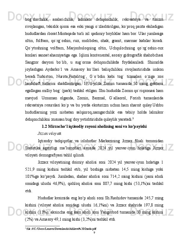 bog`dorchilik,   asalarichilik,   lalmikor   dehqonchilik,   rekreatsiya   va   turizm
rivojlangan, tekislik qismi esa eski yangi o`zlashtirilgan, ko`proq paxta ekiladigan
hududlardan iborat.Mintaqada turli xil qadimiy boyliklar ham bor. Ular jumlasiga
oltin,   folfram,   qo`rg`oshin,   rux,   molibden,   ohak,   granit,   marmar   kabilar   kiradi.
Qo`ytoshning   volfram,   Marjonbuloqning   oltin,   Uchqulochning   qo`rg`oshin-rux
konlari sanoat ahamiyatiga ega. Iqlimi kontenental, asosiy gidrografik shahobchasi
Sangzor   daryosi   bo`lib,   u   sug`orma   dehqonchilikda   foydalaniladi.   Shimolda
joylashgan   Aydarko`l   va   Arnasoy   ko`llari   baliqchilikni   rivojlantirishda   imkon
beradi.Turkiston,   Nurota,Pistalitog`,   G`o`bdin   kabi   tog`   tizmalari   o`ziga   xos
landshaft   turlarini   shakllantirgan.   1976-yilda   Zomin   tumanida   50   ming   gektarni
egallagan milliy bog` (park) tashkil etilgan. Shu hududda Zomin qo`riqxonasi ham
mavjud.   Umuman   olganda,   Zomin,   Baxmal,   G`allaorol,   Forish   tumanlarida
rekreatsiya resurslari ko`p va bu yerda ekoturizm uchun ham sharoit qulay.Ushbu
hududlarning   yozi   nisbatan   salqinroq,namgarchilik   esa   tabiiy   holda   lalmikor
dehqonchilikni xususan bug`doy yetishtirishda qulaylik yaratadi. 3
1.2 Mirzacho‘l iqtisodiy rayoni aholining soni va ko’payishi
Jizzax viloyati. 
Iqtisodiy   tadqiqotlar   va   islohotlar   Markazining   Jizzax   filiali   tomonidan
Statistika   agentligi   ma’lumotlari   asosida   2024   yil   yanvar-iyun   holatiga   Jizzax
viloyati demografiyasi tahlil qilindi.
Jizzax   viloyatining   doimiy   aholisi   soni   2024   yil   yanvar-iyun   holatiga   1
521,9   ming   kishini   tashkil   etib,   yil   boshiga   nisbatan   14,5   ming   kishiga   yoki
101%ga   ko‘paydi.   Jumladan,   shahar   aholisi   soni   714,2   ming   kishini   (jami   aholi
sonidagi   ulushi   46,9%),   qishloq   aholisi   soni   807,7   ming   kishi   (53,1%)ni   tashkil
etdi.
Hududlar kesimida eng ko‘p aholi soni Sh.Rashidov tumanida 245,7 ming
kishini   (viloyat   aholisi   sonidagi   ulushi   16,1%ni)   va   Jizzax   shahrida   197,8   ming
kishini  (13%), aksincha eng kam aholi soni  Yangiobod tumanida 30 ming kishini
(2%) va Arnasoy 49,1 ming kishi (3,2%)ni tashkil etdi.
3
 file:///C:/Users/Lenovo/Downloads/Adilova%20Ozoda.pdf
9 