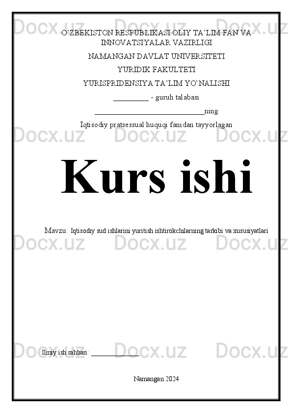 O’ZBEKISTON RESPUBLIKASI OLIY TA’LIM FAN VA
INNOVATSIYALAR VAZIRLIGI
NAMANGAN DAVLAT UNIVERSITETI
YURIDIK FAKULTETI
YURISPRIDENSIYA TA’LIM YO’NALISHI
_________ - guruh talabasi
____________________________ning
Iqtisodiy pratsessual huquqi fanidan tayyorlagan
Kurs ishi
Mavzu:  Iqtisodiy sud ishlarini yuritish ishtirokchilarning tarkibi va xususiyatlari
Ilmiy ish rahbari: ______________
Namangan 2024