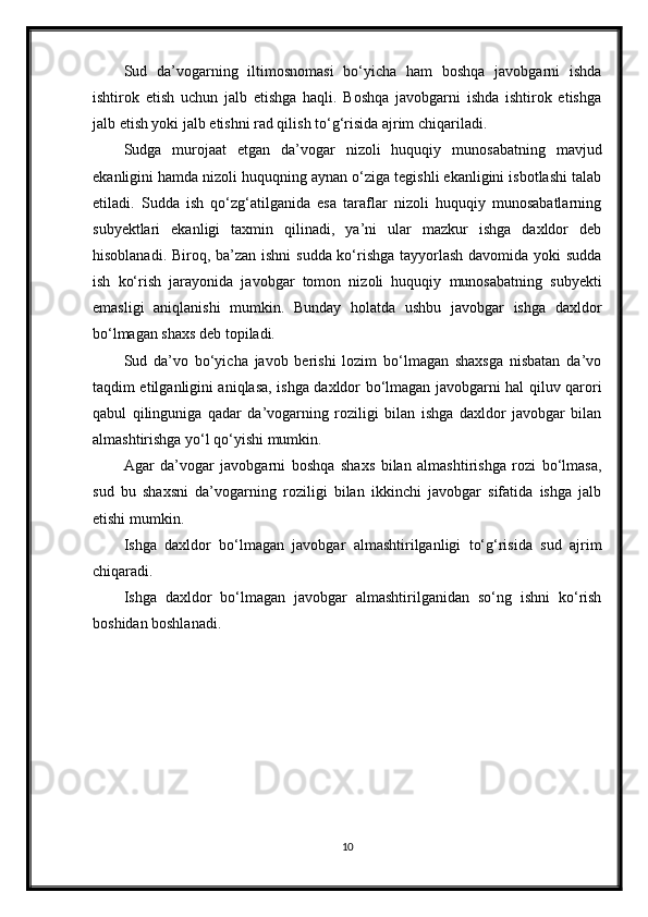 Sud   da’vogarning   iltimosnomasi   bo‘yicha   ham   boshqa   javobgarni   ishda
ishtirok   etish   uchun   jalb   etishga   haqli.   Boshqa   javobgarni   ishda   ishtirok   etishga
jalb etish yoki jalb etishni rad qilish to‘g‘risida ajrim chiqariladi.
Sudga   murojaat   etgan   da’vogar   nizoli   huquqiy   munosabatning   mavjud
ekanligini hamda nizoli huquqning aynan o‘ziga tegishli ekanligini isbotlashi talab
etiladi.   Sudda   ish   qo‘zg‘atilganida   esa   taraflar   nizoli   huquqiy   munosabatlarning
subyektlari   ekanligi   taxmin   qilinadi,   ya’ni   ular   mazkur   ishga   daxldor   deb
hisoblanadi. Biroq, ba’zan ishni  sudda ko‘rishga  tayyorlash davomida yoki  sudda
ish   ko‘rish   jarayonida   javobgar   tomon   nizoli   huquqiy   munosabatning   subyekti
emasligi   aniqlanishi   mumkin.   Bunday   holatda   ushbu   javobgar   ishga   daxldor
bo‘lmagan shaxs deb topiladi.
Sud   da’vo   bo‘yicha   javob   berishi   lozim   bo‘lmagan   shaxsga   nisbatan   da’vo
taqdim etilganligini aniqlasa, ishga daxldor bo‘lmagan javobgarni hal qiluv qarori
qabul   qilinguniga   qadar   da’vogarning   roziligi   bilan   ishga   daxldor   javobgar   bilan
almashtirishga yo‘l qo‘yishi mumkin.
Agar   da’vogar   javobgarni   boshqa   shaxs   bilan   almashtirishga   rozi   bo‘lmasa,
sud   bu   shaxsni   da’vogarning   roziligi   bilan   ikkinchi   javobgar   sifatida   ishga   jalb
etishi mumkin.
Ishga   daxldor   bo‘lmagan   javobgar   almashtirilganligi   to‘g‘risida   sud   ajrim
chiqaradi.
Ishga   daxldor   bo‘lmagan   javobgar   almashtirilganidan   so‘ng   ishni   ko‘rish
boshidan boshlanadi.
10 