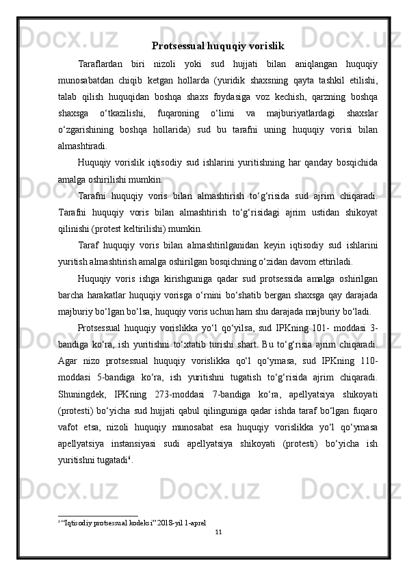 Protsessual huquqiy vorislik
Taraflardan   biri   nizoli   yoki   sud   hujjati   bilan   aniqlangan   huquqiy
munosabatdan   chiqib   ketgan   hollarda   (yuridik   shaxsning   qayta   tashkil   etilishi,
talab   qilish   huquqidan   boshqa   shaxs   foydasiga   voz   kechish,   qarzning   boshqa
shaxsga   o‘tkazilishi,   fuqaroning   o‘limi   va   majburiyatlardagi   shaxslar
o‘zgarishining   boshqa   hollarida)   sud   bu   tarafni   uning   huquqiy   vorisi   bilan
almashtiradi.
Huquqiy   vorislik   iqtisodiy   sud   ishlarini   yuritishning   har   qanday   bosqichida
amalga oshirilishi mumkin.
Tarafni   huquqiy   voris   bilan   almashtirish   to‘g‘risida   sud   ajrim   chiqaradi.
Tarafni   huquqiy   voris   bilan   almashtirish   to‘g‘risidagi   ajrim   ustidan   shikoyat
qilinishi (protest keltirilishi) mumkin.
Taraf   huquqiy   voris   bilan   almashtirilganidan   keyin   iqtisodiy   sud   ishlarini
yuritish almashtirish amalga oshirilgan bosqichning o‘zidan davom ettiriladi.
Huquqiy   voris   ishga   kirishguniga   qadar   sud   protsessida   amalga   oshirilgan
barcha   harakatlar   huquqiy   vorisga   o‘rnini   bo‘shatib   bergan   shaxsga   qay   darajada
majburiy bo‘lgan bo‘lsa, huquqiy voris uchun ham shu darajada majburiy bo‘ladi.
Protsessual   huquqiy   vorislikka   yo‘l   qo‘yilsa,   sud   IPKning   101-   moddasi   3-
bandiga   ko‘ra,   ish   yuritishni   to‘xtatib   turishi   shart.   Bu   to‘g‘risia   ajrim   chiqaradi.
Agar   nizo   protsessual   huquqiy   vorislikka   qo‘l   qo‘ymasa,   sud   IPKning   110-
moddasi   5-bandiga   ko‘ra,   ish   yuritishni   tugatish   to‘g‘risida   ajrim   chiqaradi.
Shuningdek,   IPKning   273-moddasi   7-bandiga   ko‘ra,   apellyatsiya   shikoyati
(protesti)   bo‘yicha   sud   hujjati   qabul   qilinguniga   qadar   ishda   taraf   bo‘lgan   fuqaro
vafot   etsa,   nizoli   huquqiy   munosabat   esa   huquqiy   vorislikka   yo‘l   qo‘ymasa
apellyatsiya   instansiyasi   sudi   apellyatsiya   shikoyati   (protesti)   bo‘yicha   ish
yuritishni tugatadi 6
.
6
  “Iqtisodiy protsessual kodeksi” 2018-yil 1-aprel
11