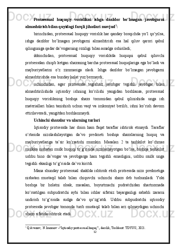 Protsessual   huquqiy   vorislikni   ishga   daxldor   bo‘lmagan   javobgarni
almashtirish bilan quyidagi farqli jihatlari mavjud 7
:
birinchidan, protsessual huquqiy vorislik har qanday bosqichda yo‘l qo‘yilsa,
ishga   daxldor   bo‘lmagan   javobgarni   almashtirish   esa   hal   qiluv   qarori   qabul
qilinguniga qadar da’vogarning roziligi bilan amalga oshiriladi;
ikkinchidan,   protsessual   huquqiy   vorislikda   huquqni   qabul   qiluvchi
protsessdan chiqib ketgan shaxsning barcha protsessual huquqlariga ega bo‘ladi va
majburiyatlarini   o‘z   zimmasiga   oladi.   Ishga   daxldor   bo‘lmagan   javobgarni
almashtirishda esa bunday holat yuz bermaydi;
uchinchidan,   agar   protsessda   tegishsiz   javobgar   tegishli   javobgar   bilan
almashtirilishida   iqtisodiy   ishning   ko‘rilishi   yangidan   boshlansa,   protsessual
huquqiy   vorislikning   boshqa   shaxs   tomonidan   qabul   qilinishida   unga   ish
materiallari   bilan   tanishish   uchun   vaqt   va   imkoniyat   berilib,   ishni   ko‘rish   davom
ettirilaveradi, yangitdan boshlanmaydi.
Uchinchi shaxslar va ularning turlari
Iqtisodiy   protsessda   har   doim   ham   faqat   taraflar   ishtirok   etmaydi.   Taraflar
o‘rtasida   nizolashilayotgan   da’vo   predmeti   boshqa   shaxslarning   huquq   va
majburiyatlariga   ta’sir   ko‘rsatishi   mumkin.   Masalan   2   ta   tashkilot   ko‘chmas
mulkka nisbatan mulk huquqi to‘g‘risida nizolashayotgan bo‘lsa, boshqa tashkilot
ushbu   bino   da’vogar   va   javobgarga   ham   tegishli   emasligini,   ushbu   mulk   unga
tegishli ekanligi to‘g‘risida da’vo kiritdi.
Mana   shunday   protsessual   shaklda   ishtirok   etish   protsessda   nizo   predmetiga
nisbatan   mustaqil   talab   bilan   chiquvchi   uchinchi   shaxs   deb   tushuniladi.   Yoki
boshqa   bir   holatni   olsak,   masalan,   buyurtmachi   pudratchidan   shartnomada
ko‘rsatilgan   subpudratchi   aybi   bilan   ishlar   sifatsiz   bajarganligi   sababli   zararni
undirish   to‘g‘risida   sudga   da’vo   qo‘zg‘atdi.   Ushbu   subpudratchi   iqtisodiy
protsessda   javobgar   tomonda   turib   mustaqil   talab   bilan   arz   qilmaydigan   uchinchi
shaxs sifatida ishtirok etadi.
7
 Q.Avezov,  N.Imomov –“Iqtisodiy protsessual huquq”., darslik, Toshkent: TDYUU, 2021.
12 