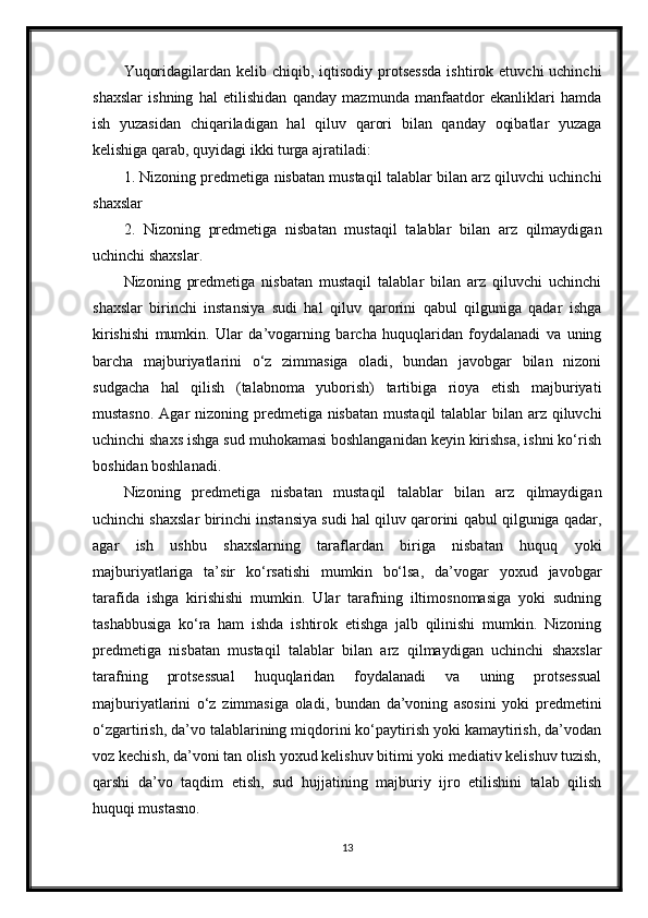 Yuqoridagilardan  kelib chiqib,  iqtisodiy protsessda  ishtirok  etuvchi  uchinchi
shaxslar   ishning   hal   etilishidan   qanday   mazmunda   manfaatdor   ekanliklari   hamda
ish   yuzasidan   chiqariladigan   hal   qiluv   qarori   bilan   qanday   oqibatlar   yuzaga
kelishiga qarab, quyidagi ikki turga ajratiladi:
1. Nizoning predmetiga nisbatan mustaqil talablar bilan arz qiluvchi uchinchi
shaxslar
2.   Nizoning   predmetiga   nisbatan   mustaqil   talablar   bilan   arz   qilmaydigan
uchinchi shaxslar.
Nizoning   predmetiga   nisbatan   mustaqil   talablar   bilan   arz   qiluvchi   uchinchi
shaxslar   birinchi   instansiya   sudi   hal   qiluv   qarorini   qabul   qilguniga   qadar   ishga
kirishishi   mumkin.   Ular   da’vogarning   barcha   huquqlaridan   foydalanadi   va   uning
barcha   majburiyatlarini   o‘z   zimmasiga   oladi,   bundan   javobgar   bilan   nizoni
sudgacha   hal   qilish   (talabnoma   yuborish)   tartibiga   rioya   etish   majburiyati
mustasno. Agar  nizoning predmetiga nisbatan  mustaqil talablar  bilan arz qiluvchi
uchinchi shaxs ishga sud muhokamasi boshlanganidan keyin kirishsa, ishni ko‘rish
boshidan boshlanadi.
Nizoning   predmetiga   nisbatan   mustaqil   talablar   bilan   arz   qilmaydigan
uchinchi shaxslar birinchi instansiya sudi hal qiluv qarorini qabul qilguniga qadar,
agar   ish   ushbu   shaxslarning   taraflardan   biriga   nisbatan   huquq   yoki
majburiyatlariga   ta’sir   ko‘rsatishi   mumkin   bo‘lsa,   da’vogar   yoxud   javobgar
tarafida   ishga   kirishishi   mumkin.   Ular   tarafning   iltimosnomasiga   yoki   sudning
tashabbusiga   ko‘ra   ham   ishda   ishtirok   etishga   jalb   qilinishi   mumkin.   Nizoning
predmetiga   nisbatan   mustaqil   talablar   bilan   arz   qilmaydigan   uchinchi   shaxslar
tarafning   protsessual   huquqlaridan   foydalanadi   va   uning   protsessual
majburiyatlarini   o‘z   zimmasiga   oladi,   bundan   da’voning   asosini   yoki   predmetini
o‘zgartirish, da’vo talablarining miqdorini ko‘paytirish yoki kamaytirish, da’vodan
voz kechish, da’voni tan olish yoxud kelishuv bitimi yoki mediativ kelishuv tuzish,
qarshi   da’vo   taqdim   etish,   sud   hujjatining   majburiy   ijro   etilishini   talab   qilish
huquqi mustasno.
13 