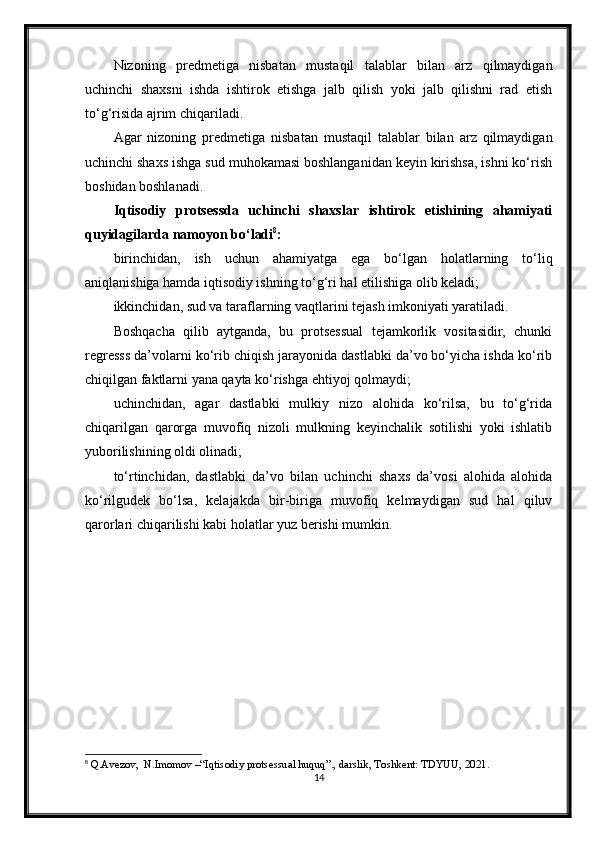 Nizoning   predmetiga   nisbatan   mustaqil   talablar   bilan   arz   qilmaydigan
uchinchi   shaxsni   ishda   ishtirok   etishga   jalb   qilish   yoki   jalb   qilishni   rad   etish
to‘g‘risida ajrim chiqariladi.
Agar   nizoning   predmetiga   nisbatan   mustaqil   talablar   bilan   arz   qilmaydigan
uchinchi shaxs ishga sud muhokamasi boshlanganidan keyin kirishsa, ishni ko‘rish
boshidan boshlanadi.
Iqtisodiy   protsessda   uchinchi   shaxslar   ishtirok   etishining   ahamiyati
quyidagilarda namoyon bo‘ladi 8
:
birinchidan,   ish   uchun   ahamiyatga   ega   bo‘lgan   holatlarning   to‘liq
aniqlanishiga hamda iqtisodiy ishning to‘g‘ri hal etilishiga olib keladi;
ikkinchidan, sud va taraflarning vaqtlarini tejash imkoniyati yaratiladi.
Boshqacha   qilib   aytganda,   bu   protsessual   tejamkorlik   vositasidir,   chunki
regresss da’volarni ko‘rib chiqish jarayonida dastlabki da’vo bo‘yicha ishda ko‘rib
chiqilgan faktlarni yana qayta ko‘rishga ehtiyoj qolmaydi;
uchinchidan,   agar   dastlabki   mulkiy   nizo   alohida   ko‘rilsa,   bu   to‘g‘rida
chiqarilgan   qarorga   muvofiq   nizoli   mulkning   keyinchalik   sotilishi   yoki   ishlatib
yuborilishining oldi olinadi;
to‘rtinchidan,   dastlabki   da’vo   bilan   uchinchi   shaxs   da’vosi   alohida   alohida
ko‘rilgudek   bo‘lsa,   kelajakda   bir-biriga   muvofiq   kelmaydigan   sud   hal   qiluv
qarorlari chiqarilishi kabi holatlar yuz berishi mumkin.
8
 Q.Avezov,  N.Imomov –“Iqtisodiy protsessual huquq”., darslik, Toshkent: TDYUU, 2021.
14