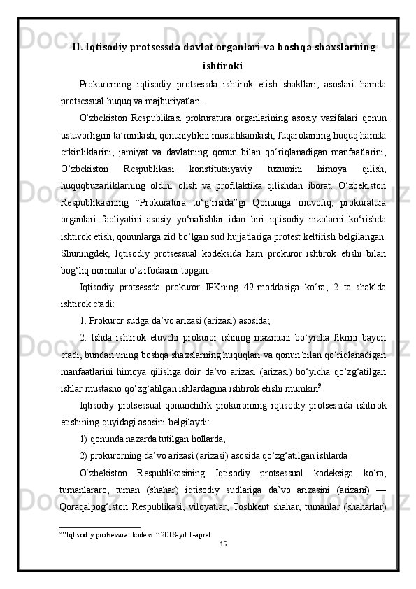 II. Iqtisodiy protsessda davlat organlari va boshqa shaxslarning
ishtiroki
Prokurorning   iqtisodiy   protsessda   ishtirok   etish   shakllari,   asoslari   hamda
protsessual huquq va majburiyatlari.
O‘zbekiston   Respublikasi   prokuratura   organlarining   asosiy   vazifalari   qonun
ustuvorligini ta’minlash, qonuniylikni mustahkamlash, fuqarolarning huquq hamda
erkinliklarini,   jamiyat   va   davlatning   qonun   bilan   qo‘riqlanadigan   manfaatlarini,
O‘zbekiston   Respublikasi   konstitutsiyaviy   tuzumini   himoya   qilish,
huquqbuzarliklarning   oldini   olish   va   profilaktika   qilishdan   iborat.   O‘zbekiston
Respublikasining   “Prokuratura   to‘g‘risida”gi   Qonuniga   muvofiq,   prokuratura
organlari   faoliyatini   asosiy   yo‘nalishlar   idan   biri   iqtisodiy   nizolarni   ko‘rishda
ishtirok etish, qonunlarga zid bo‘lgan sud hujjatlariga protest keltirish belgilangan.
Shuningdek,   Iqtisodiy   protsessual   kodeksida   ham   prokuror   ishtirok   etishi   bilan
bog‘liq normalar o‘z ifodasini topgan.
Iqtisodiy   protsessda   prokuror   IPKning   49-moddasiga   ko‘ra,   2   ta   shaklda
ishtirok etadi:
1. Prokuror sudga da’vo arizasi (arizasi) asosida;
2.   Ishda   ishtirok   etuvchi   prokuror   ishning   mazmuni   bo‘yicha   fikrini   bayon
etadi, bundan uning boshqa shaxslarning huquqlari va qonun bilan qo‘riqlanadigan
manfaatlarini   himoya   qilishga   doir   da’vo   arizasi   (arizasi)   bo‘yicha   qo‘zg‘atilgan
ishlar mustasno qo‘zg‘atilgan ishlardagina ishtirok etishi mumkin 9
.
Iqtisodiy   protsessual   qonunchilik   prokurorning   iqtisodiy   protsessida   ishtirok
etishining quyidagi asosini belgilaydi:
1) qonunda nazarda tutilgan hollarda;
2) prokurorning da’vo arizasi (arizasi) asosida qo‘zg‘atilgan ishlarda
O‘zbekiston   Respublikasining   Iqtisodiy   protsessual   kodeksiga   ko‘ra,
tumanlararo,   tuman   (shahar)   iqtisodiy   sudlariga   da’vo   arizasini   (arizani)   —
Qoraqalpog‘iston   Respublikasi,   viloyatlar,   Toshkent   shahar,   tumanlar   (shaharlar)
9
  “Iqtisodiy protsessual kodeksi” 2018-yil 1-aprel
15