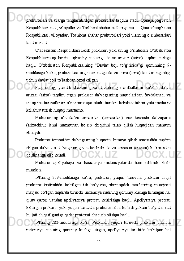 prokurorlari  va ularga tenglashtirilgan prokurorlar taqdim etadi. Qoraqalpog‘iston
Respublikasi sudi, viloyatlar va Toshkent shahar sudlariga esa — Qoraqalpog‘iston
Respublikasi, viloyatlar, Toshkent shahar prokurorlari yoki ularning o‘rinbosarlari
taqdim etadi.
O‘zbekiston Respublikasi Bosh prokurori yoki uning o‘rinbosari O‘zbekiston
Respublikasining   barcha   iqtisodiy   sudlariga   da’vo   arizasi   (ariza)   taqdim   etishga
haqli.   O‘zbekiston   Respublikasining   “Davlat   boji   to‘g‘risida”gi   qonunning   9-
moddasiga ko‘ra, prokuratura organlari sudga da’vo ariza (ariza) taqdim etganligi
uchun davlat boji to‘lashdan ozod etilgan.
Fuqaroning,   yuridik   shaxsning   va   davlatning   manfaatlarini   ko‘zlab   da’vo
arizasi   (ariza)   taqdim   etgan   prokuror   da’vogarning   huquqlaridan   foydalanadi   va
uning majburiyatlarini o‘z zimmasiga oladi, bundan kelishuv bitimi yoki mediativ
kelishuv tuzish huquqi mustasno.
Prokurorning   o‘z   da’vo   arizasidan   (arizasidan)   voz   kechishi   da’vogarni
(arizachini)   ishni   mazmunan   ko‘rib   chiqishni   talab   qilish   huquqidan   mahrum
etmaydi.
Prokuror tomonidan da’vogarning huquqini himoya qilish maqsadida taqdim
etilgan   da’vodan   da’vogarning   voz   kechishi   da’vo   arizasini   (arizani)   ko‘rmasdan
qoldirishga olib keladi.
Prokuror   apellyatsiya   va   kassatsiya   instansiyalarida   ham   ishtirok   etishi
mumkin.
IPKning   259-moddasiga   ko‘ra,   prokuror,   yuqori   turuvchi   prokuror   faqat
prokuror   ishtirokida   ko‘rilgan   ish   bo‘yicha,   shuningdek   taraflarning   murojaati
mavjud bo‘lgan taqdirda birinchi instansiya sudining qonuniy kuchga kirmagan hal
qiluv   qarori   ustidan   apellyatsiya   protesti   keltirishga   haqli.   Apellyatsiya   protesti
keltirgan prokuror yoki yuqori turuvchi prokuror ishni ko‘rish yakuni bo‘yicha sud
hujjati chiqarilguniga qadar protestni chaqirib olishga haqli.
IPKning   282-moddasiga   ko‘ra,   Prokuror,   yuqori   turuvchi   prokuror   birinchi
instansiya   sudining   qonuniy   kuchga   kirgan,   apellyatsiya   tartibida   ko‘rilgan   hal
16 