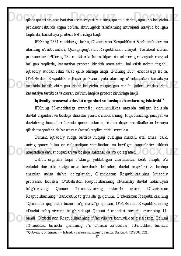 qiluv qarori va apellyatsiya instansiyasi sudining qarori ustidan, agar ish bo‘yicha
prokuror  ishtirok etgan  bo‘lsa,  shuningdek  taraflarning murojaati  mavjud  bo‘lgan
taqdirda, kassatsiya protesti keltirishga haqli.
IPKning 2881-moddasiga ko‘ra, O‘zbekiston Respublikasi Bosh prokurori va
ularning   o‘rinbosarlari,   Qoraqalpog‘iston   Respublikasi,   viloyat,   Toshkent   shahar
prokurorlari   IPKning   282-moddasida   ko‘rsatilgan   shaxslarning   murojaati   mavjud
bo‘lgan   taqdirda,   kassatsiya   protesti   kiritish   masalasini   hal   etish   uchun   tegishli
iqtisodiy   suddan   ishni   talab   qilib   olishga   haqli.   IPKning   305 1
  -moddasiga   ko‘ra,
O‘zbekiston   Respublikasi   Bosh   prokurori   yoki   ularning   o‘rinbosarlari   kassatsiya
tartibida   ko‘rib   chiqilgan   ishlar   bo‘yicha   chiqarilgan   sud   hujjatlari   ustidan   ishni
kassatsiya tartibida takroran ko‘rish haqida protest kiritishga haqli.
Iqtisodiy protsessda davlat organlari va boshqa shaxslarning ishtiroki 10
IPKning   50-moddasiga   muvofiq,   qonunchilikda   nazarda   tutilgan   hollarda
davlat organlari va boshqa shaxslar yuridik shaxslarning, fuqarolarning, jamiyat va
davlatning   huquqlari   hamda   qonun   bilan   qo‘riqlanadigan   manfaatlarini   himoya
qilish maqsadida da’vo arizasi (ariza) taqdim etishi mumkin.
Demak,   iqtisodiy   sudga   ba’zida   huquqi   buzilgan   shaxsni   o‘zi   emas,   balki
uning   qonun   bilan   qo‘riqlanadigan   manfaatlari   va   buzilgan   huquqlarini   tiklash
maqsadida davlat organlari va boshqa shaxslar da’vo qo‘zg‘atadi.
Ushbu   organlar   faqat   o‘zlariga   yuklatilgan   vazifalardan   kelib   chiqib,   o‘z
vakolat   doirasida   sudga   ariza   berishadi.   Masalan,   davlat   organlari   va   boshqa
shaxslar   sudga   da’vo   qo‘zg‘atishi,   O‘zbekiston   Respublikasining   Iqtisodiy
protsessal   kodeksi,   O‘zbekiston   Respublikasining   «Mahalliy   davlat   hokimiyati
to‘g‘risida»gi   Qonuni   25-moddasining   ikkinchi   qismi,   O‘zbekiston
Respublikasining “Bankrotlik to‘g‘risida”gi qonuni, O‘zbekiston Respublikasining
“Qimmatli   qog‘ozlar   bozori   to‘g‘risida”gi   qonuni,   O‘zbekiston   Respublikasining
«Davlat   soliq   xizmati   to‘g‘risida»gi   Qonuni   5-moddasi   birinchi   qismining   11-
bandi, O‘zbekiston Respublikasining «Vasiylik va homiylik to‘g‘risida»gi Qonuni
12-moddasi   birinchi   qismining   o‘n   oltinchi   xatboshisi,   13-moddasi   birinchi
10
  Q.Avezov,  N.Imomov –“Iqtisodiy protsessual huquq”., darslik, Toshkent: TDYUU, 2021.
17 