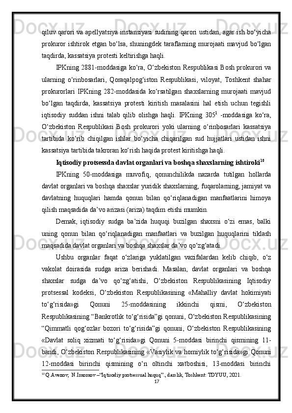 qiluv qarori va apellyatsiya instansiyasi sudining qarori ustidan, agar ish bo‘yicha
prokuror  ishtirok etgan  bo‘lsa,  shuningdek  taraflarning murojaati  mavjud  bo‘lgan
taqdirda, kassatsiya protesti keltirishga haqli.
IPKning 2881-moddasiga ko‘ra, O‘zbekiston Respublikasi Bosh prokurori va
ularning   o‘rinbosarlari,   Qoraqalpog‘iston   Respublikasi,   viloyat,   Toshkent   shahar
prokurorlari   IPKning   282-moddasida   ko‘rsatilgan   shaxslarning   murojaati   mavjud
bo‘lgan   taqdirda,   kassatsiya   protesti   kiritish   masalasini   hal   etish   uchun   tegishli
iqtisodiy   suddan   ishni   talab   qilib   olishga   haqli.   IPKning   305 1
  -moddasiga   ko‘ra,
O‘zbekiston   Respublikasi   Bosh   prokurori   yoki   ularning   o‘rinbosarlari   kassatsiya
tartibida   ko‘rib   chiqilgan   ishlar   bo‘yicha   chiqarilgan   sud   hujjatlari   ustidan   ishni
kassatsiya tartibida takroran ko‘rish haqida protest kiritishga haqli.
Iqtisodiy protsessda davlat organlari va boshqa shaxslarning ishtiroki 10
IPKning   50-moddasiga   muvofiq,   qonunchilikda   nazarda   tutilgan   hollarda
davlat organlari va boshqa shaxslar yuridik shaxslarning, fuqarolarning, jamiyat va
davlatning   huquqlari   hamda   qonun   bilan   qo‘riqlanadigan   manfaatlarini   himoya
qilish maqsadida da’vo arizasi (ariza) taqdim etishi mumkin.
Demak,   iqtisodiy   sudga   ba’zida   huquqi   buzilgan   shaxsni   o‘zi   emas,   balki
uning   qonun   bilan   qo‘riqlanadigan   manfaatlari   va   buzilgan   huquqlarini   tiklash
maqsadida davlat organlari va boshqa shaxslar da’vo qo‘zg‘atadi.
Ushbu   organlar   faqat   o‘zlariga   yuklatilgan   vazifalardan   kelib   chiqib,   o‘z
vakolat   doirasida   sudga   ariza   berishadi.   Masalan,   davlat   organlari   va   boshqa
shaxslar   sudga   da’vo   qo‘zg‘atishi,   O‘zbekiston   Respublikasining   Iqtisodiy
protsessal   kodeksi,   O‘zbekiston   Respublikasining   «Mahalliy   davlat   hokimiyati
to‘g‘risida»gi   Qonuni   25-moddasining   ikkinchi   qismi,   O‘zbekiston
Respublikasining “Bankrotlik to‘g‘risida”gi qonuni, O‘zbekiston Respublikasining
“Qimmatli   qog‘ozlar   bozori   to‘g‘risida”gi   qonuni,   O‘zbekiston   Respublikasining
«Davlat   soliq   xizmati   to‘g‘risida»gi   Qonuni   5-moddasi   birinchi   qismining   11-
bandi, O‘zbekiston Respublikasining «Vasiylik va homiylik to‘g‘risida»gi Qonuni
12-moddasi   birinchi   qismining   o‘n   oltinchi   xatboshisi,   13-moddasi   birinchi
10
  Q.Avezov,  N.Imomov –“Iqtisodiy protsessual huquq”., darslik, Toshkent: TDYUU, 2021.
17