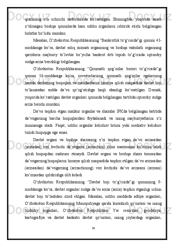 qismining   o‘n   uchinchi   xatboshisida   ko‘rsatilgan.   Shuningdek,   yuqorida   sanab
o‘tilmagan   boshqa   qonunlarda   ham   ushbu   organlarni   ishtirok   etishi   belgilangan
holatlar bo‘lishi mumkin.
Masalan, O‘zbekiston Respublikasining “Bankrotlik to‘g‘risida”gi qonuni 43-
moddasiga   ko‘ra,   davlat   soliq   xizmati   organining   va   boshqa   vakolatli   organning
qarzdorni   majburiy   to‘lovlar   bo‘yicha   bankrot   deb   topish   to‘g‘risida   iqtisodiy
sudga ariza berishligi belgilangan.
O‘zbekiston   Respublikasining   “Qimmatli   qog‘ozlar   bozori   to‘g‘risida”gi
qonuni   56-moddasiga   ko‘ra,   investorlarning,   qimmatli   qog‘ozlar   egalarining
hamda davlatning huquqlari va manfaatlarini himoya qilish maqsadida davlat boji
to‘lamasdan   sudda   da’vo   qo‘zg‘atishga   haqli   ekanligi   ko‘rsatilgan.   Demak,
yuqorida ko‘rsatilgan davlat organlari qonunda belgilangan tartibda iqtisodiy sudga
ariza berishi mumkin.
Da’vo taqdim  etgan mazkur  organlar  va shaxslar  IPKda belgilangan tartibda
da’vogarning   barcha   huquqlaridan   foydalanadi   va   uning   majburiyatlarini   o‘z
zimmasiga   oladi.   Faqat,   ushbu   organlar   kelishuv   bitimi   yoki   mediativ   kelishuv
tuzish huquqiga ega emas.
Davlat   organi   va   boshqa   shaxsning   o‘zi   taqdim   etgan   da’vo   arizasidan
(arizadan)   voz   kechishi   da’vogarni   (arizachini)   ishni   mazmunan   ko‘rishni   talab
qilish   huquqidan   mahrum   etmaydi.   Davlat   organi   va   boshqa   shaxs   tomonidan
da’vogarning huquqlarini himoya qilish maqsadida taqdim etilgan da’vo arizasidan
(arizasidan)   da’vogarning   (arizachining)   voz   kechishi   da’vo   arizasini   (arizani)
ko‘rmasdan qoldirishga olib keladi.
O‘zbekiston   Respublikasining   “Davlat   boji   to‘g‘risida”gi   qonunning   9-
moddasiga ko‘ra, davlat organlar sudga da’vo ariza (ariza) taqdim etganligi uchun
davlat   boji   to‘lashdan   ozod   etilgan.   Masalan,   ushbu   moddada   adliya   organlari,
O‘zbekiston   Respublikasining   Monopoliyaga  qarshi  kurashish   qo‘mitasi   va  uning
hududiy   organlari,   O‘zbekiston   Respublikasi   Yer   resurslari,   geodeziya,
kartografiya   va   davlat   kadastri   davlat   qo‘mitasi,   uning   joylardagi   organlari,
18