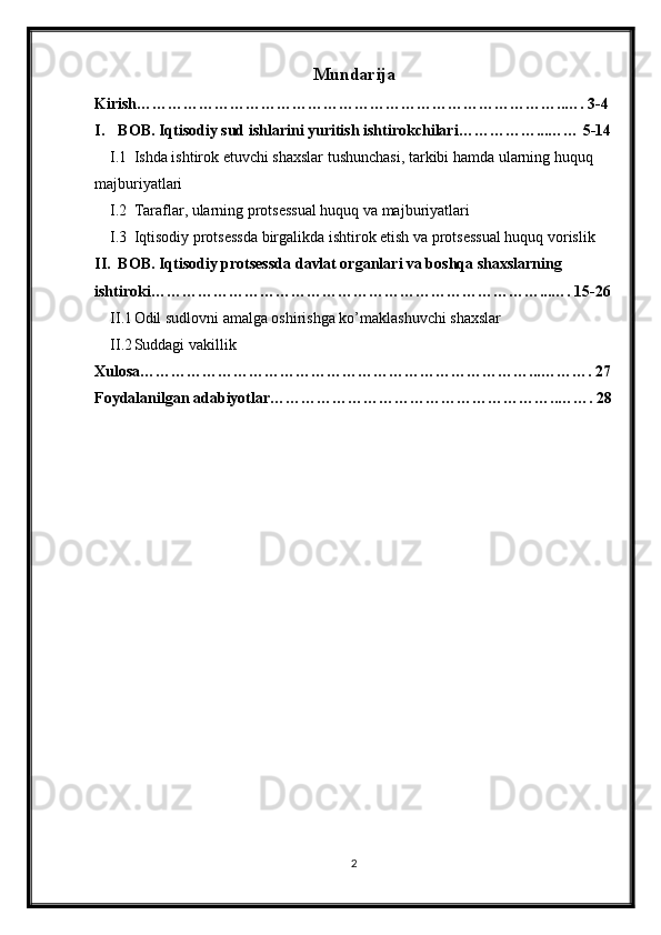 Mundarija
Kirish………………………………………………………………………..…. 3-4
I. BOB. Iqtisodiy sud ishlarini yuritish ishtirokchilari……………...…… 5-14
I.1 Ishda ishtirok etuvchi shaxslar tushunchasi, tarkibi hamda ularning huquq 
majburiyatlari
I.2 Taraflar, ularning protsessual huquq va majburiyatlari
I.3 Iqtisodiy protsessda birgalikda ishtirok etish va protsessual huquq vorislik
II. BOB. Iqtisodiy protsessda davlat organlari va boshqa shaxslarning 
ishtiroki…………………………………………………………………...…. 15-26
II.1 Odil sudlovni amalga oshirishga ko’maklashuvchi shaxslar
II.2 Suddagi vakillik
Xulosa…………………………………………………………………...………. 27
Foydalanilgan adabiyotlar………………………………………………..……. 28
2