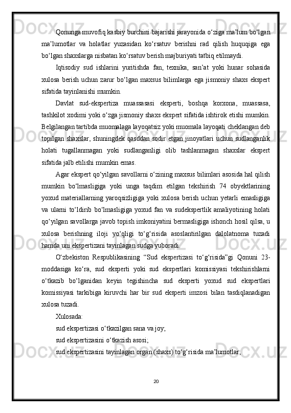 Qonunga muvofiq kasbiy burchini bajarishi jarayonida o‘ziga ma’lum bo‘lgan
ma’lumotlar   va   holatlar   yuzasidan   ko‘rsatuv   berishni   rad   qilish   huquqiga   ega
bo‘lgan shaxslarga nisbatan ko‘rsatuv berish majburiyati tatbiq etilmaydi.
Iqtisodiy   sud   ishlarini   yuritishda   fan,   texnika,   san’at   yoki   hunar   sohasida
xulosa   berish   uchun   zarur   bo‘lgan   maxsus   bilimlarga   ega   jismoniy   shaxs   ekspert
sifatida tayinlanishi mumkin.
Davlat   sud-ekspertiza   muassasasi   eksperti,   boshqa   korxona,   muassasa,
tashkilot xodimi yoki o‘zga jismoniy shaxs ekspert sifatida ishtirok etishi mumkin.
Belgilangan tartibda muomalaga layoqatsiz yoki muomala layoqati cheklangan deb
topilgan  shaxslar,   shuningdek   qasddan   sodir   etgan   jinoyatlari   uchun   sudlanganlik
holati   tugallanmagan   yoki   sudlanganligi   olib   tashlanmagan   shaxslar   ekspert
sifatida jalb etilishi mumkin emas.
Agar ekspert qo‘yilgan savollarni o‘zining maxsus bilimlari asosida hal qilish
mumkin   bo‘lmasligiga   yoki   unga   taqdim   etilgan   tekshirish   74   obyektlarining
yoxud   materiallarning   yaroqsizligiga   yoki   xulosa   berish   uchun   yetarli   emasligiga
va   ularni   to‘ldirib   bo‘lmasligiga   yoxud   fan   va   sudekspertlik   amaliyotining   holati
qo‘yilgan savollarga javob topish imkoniyatini bermasligiga ishonch hosil qilsa, u
xulosa   berishning   iloji   yo‘qligi   to‘g‘risida   asoslantirilgan   dalolatnoma   tuzadi
hamda uni ekspertizani tayinlagan sudga yuboradi.
O‘zbekiston   Respublikasining   “Sud   ekspertizasi   to‘g‘risida”gi   Qonuni   23-
moddasiga   ko‘ra,   sud   eksperti   yoki   sud   ekspertlari   komissiyasi   tekshirishlarni
o‘tkazib   bo‘lganidan   keyin   tegishincha   sud   eksperti   yoxud   sud   ekspertlari
komissiyasi   tarkibiga   kiruvchi   har   bir   sud   eksperti   imzosi   bilan   tasdiqlanadigan
xulosa tuzadi.
Xulosada:
sud ekspertizasi o‘tkazilgan sana va joy;
sud ekspertizasini o‘tkazish asosi;
sud ekspertizasini tayinlagan organ (shaxs) to‘g‘risida ma’lumotlar;
20 