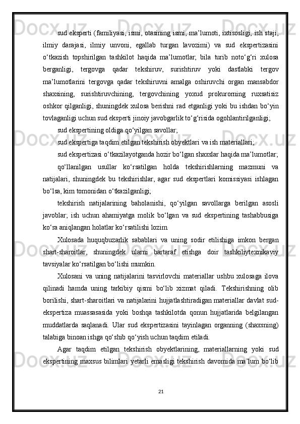 sud eksperti (familiyasi, ismi, otasining ismi, ma’lumoti, ixtisosligi, ish staji,
ilmiy   darajasi,   ilmiy   unvoni,   egallab   turgan   lavozimi)   va   sud   ekspertizasini
o‘tkazish   topshirilgan   tashkilot   haqida   ma’lumotlar;   bila   turib   noto‘g‘ri   xulosa
berganligi,   tergovga   qadar   tekshiruv,   surishtiruv   yoki   dastlabki   tergov
ma’lumotlarini   tergovga   qadar   tekshiruvni   amalga   oshiruvchi   organ   mansabdor
shaxsining,   surishtiruvchining,   tergovchining   yoxud   prokurorning   ruxsatisiz
oshkor qilganligi, shuningdek xulosa berishni  rad etganligi yoki bu ishdan bo‘yin
tovlaganligi uchun sud eksperti jinoiy javobgarlik to‘g‘risida ogohlantirilganligi;
sud ekspertining oldiga qo‘yilgan savollar;
sud ekspertiga taqdim etilgan tekshirish obyektlari va ish materiallari;
sud ekspertizasi o‘tkazilayotganda hozir bo‘lgan shaxslar haqida ma’lumotlar;
qo‘llanilgan   usullar   ko‘rsatilgan   holda   tekshirishlarning   mazmuni   va
natijalari,   shuningdek   bu   tekshirishlar,   agar   sud   ekspertlari   komissiyasi   ishlagan
bo‘lsa, kim tomonidan o‘tkazilganligi;
tekshirish   natijalarining   baholanishi,   qo‘yilgan   savollarga   berilgan   asosli
javoblar;   ish   uchun   ahamiyatga   molik   bo‘lgan   va   sud   ekspertining   tashabbusiga
ko‘ra aniqlangan holatlar ko‘rsatilishi lozim.
Xulosada   huquqbuzarlik   sabablari   va   uning   sodir   etilishiga   imkon   bergan
shart-sharoitlar,   shuningdek   ularni   bartaraf   etishga   doir   tashkiliytexnikaviy
tavsiyalar ko‘rsatilgan bo‘lishi mumkin.
Xulosani   va   uning   natijalarini   tasvirlovchi   materiallar   ushbu   xulosaga   ilova
qilinadi   hamda   uning   tarkibiy   qismi   bo‘lib   xizmat   qiladi.   Tekshirishning   olib
borilishi, shart-sharoitlari va natijalarini hujjatlashtiradigan materiallar davlat sud-
ekspertiza   muassasasida   yoki   boshqa   tashkilotda   qonun   hujjatlarida   belgilangan
muddatlarda   saqlanadi.   Ular   sud   ekspertizasini   tayinlagan   organning   (shaxsning)
talabiga binoan ishga qo‘shib qo‘yish uchun taqdim etiladi.
Agar   taqdim   etilgan   tekshirish   obyektlarining,   materiallarning   yoki   sud
ekspertining maxsus  bilimlari  yetarli emasligi  tekshirish davomida ma’lum bo‘lib
21 