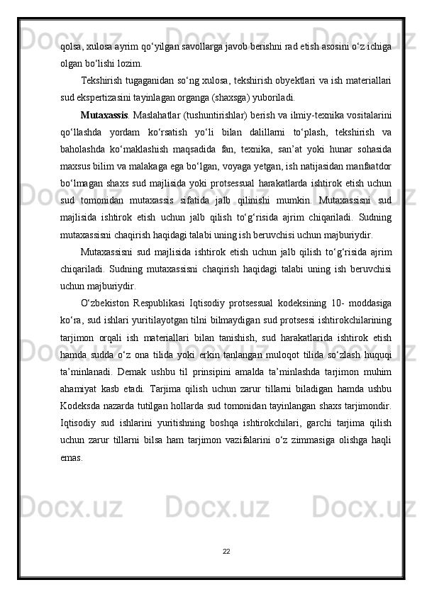 qolsa, xulosa ayrim qo‘yilgan savollarga javob berishni rad etish asosini o‘z ichiga
olgan bo‘lishi lozim.
Tekshirish tugaganidan so‘ng xulosa, tekshirish obyektlari va ish materiallari
sud ekspertizasini tayinlagan organga (shaxsga) yuboriladi.
Mutaxassis . Maslahatlar (tushuntirishlar) berish va ilmiy-texnika vositalarini
qo‘llashda   yordam   ko‘rsatish   yo‘li   bilan   dalillarni   to‘plash,   tekshirish   va
baholashda   ko‘maklashish   maqsadida   fan,   texnika,   san’at   yoki   hunar   sohasida
maxsus bilim va malakaga ega bo‘lgan, voyaga yetgan, ish natijasidan manfaatdor
bo‘lmagan   shaxs   sud   majlisida   yoki   protsessual   harakatlarda   ishtirok   etish   uchun
sud   tomonidan   mutaxassis   sifatida   jalb   qilinishi   mumkin.   Mutaxassisni   sud
majlisida   ishtirok   etish   uchun   jalb   qilish   to‘g‘risida   ajrim   chiqariladi.   Sudning
mutaxassisni chaqirish haqidagi talabi uning ish beruvchisi uchun majburiydir.
Mutaxassisni   sud   majlisida   ishtirok   etish   uchun   jalb   qilish   to‘g‘risida   ajrim
chiqariladi.   Sudning   mutaxassisni   chaqirish   haqidagi   talabi   uning   ish   beruvchisi
uchun majburiydir.
O‘zbekiston   Respublikasi   Iqtisodiy   protsessual   kodeksining   10-   moddasiga
ko‘ra, sud ishlari yuritilayotgan tilni bilmaydigan sud protsessi  ishtirokchilarining
tarjimon   orqali   ish   materiallari   bilan   tanishish,   sud   harakatlarida   ishtirok   etish
hamda   sudda   o‘z   ona   tilida   yoki   erkin   tanlangan   muloqot   tilida   so‘zlash   huquqi
ta’minlanadi.   Demak   ushbu   til   prinsipini   amalda   ta’minlashda   tarjimon   muhim
ahamiyat   kasb   etadi.   Tarjima   qilish   uchun   zarur   tillarni   biladigan   hamda   ushbu
Kodeksda nazarda tutilgan hollarda sud tomonidan tayinlangan shaxs tarjimondir.
Iqtisodiy   sud   ishlarini   yuritishning   boshqa   ishtirokchilari,   garchi   tarjima   qilish
uchun   zarur   tillarni   bilsa   ham   tarjimon   vazifalarini   o‘z   zimmasiga   olishga   haqli
emas .
22