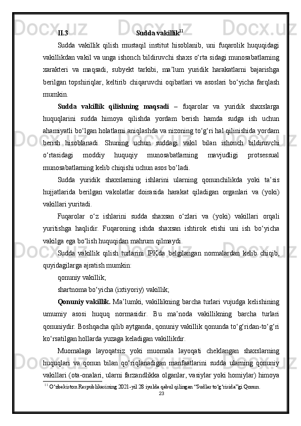 II.3 Sudda vakillik 11
Sudda   vakillik   qilish   mustaqil   institut   hisoblanib,   uni   fuqarolik   huquqidagi
vakillikdan vakil va unga ishonch bildiruvchi shaxs o‘rta sidagi munosabatlarning
xarakteri   va   maqsadi,   subyekt   tarkibi,   ma’lum   yuridik   harakatlarni   bajarishga
berilgan   topshiriqlar,   keltirib   chiqaruvchi   oqibatlari   va   asoslari   bo‘yicha   farqlash
mumkin.
Sudda   vakillik   qilishning   maqsadi   –   fuqarolar   va   yuridik   shaxslarga
huquqlarini   sudda   himoya   qilishda   yordam   berish   hamda   sudga   ish   uchun
ahamiyatli bo‘lgan holatlarni aniqlashda va nizoning to‘g‘ri hal qilinishida yordam
berish   hisoblanadi.   Shuning   uchun   suddagi   vakil   bilan   ishonch   bildiruvchi
o‘rtasidagi   moddiy   huquqiy   munosabatlarning   mavjudligi   protsessual
munosabatlarning kelib chiqishi uchun asos bo‘ladi.
Sudda   yuridik   shaxslarning   ishlarini   ularning   qonunchilikda   yoki   ta’sis
hujjatlarida   berilgan   vakolatlar   doirasida   harakat   qiladigan   organlari   va   (yoki)
vakillari yuritadi.
Fuqarolar   o‘z   ishlarini   sudda   shaxsan   o‘zlari   va   (yoki)   vakillari   orqali
yuritishga   haqlidir.   Fuqaroning   ishda   shaxsan   ishtirok   etishi   uni   ish   bo‘yicha
vakilga ega bo‘lish huquqidan mahrum qilmaydi.
Sudda   vakillik   qilish   turlarini   IPKda   belgilangan   normalardan   kelib   chiqib,
quyidagilarga ajratish mumkin:
qonuniy vakillik;
shartnoma bo‘yicha (ixtiyoriy) vakillik;
Qonuniy vakillik.   Ma’lumki, vakillikning barcha turlari vujudga kelishining
umumiy   asosi   huquq   normasidir.   Bu   ma’noda   vakillikning   barcha   turlari
qonuniydir. Boshqacha qilib aytganda, qonuniy vakillik qonunda to‘g‘ridan-to‘g‘ri
ko‘rsatilgan hollarda yuzaga keladigan vakillikdir.
Muomalaga   layoqatsiz   yoki   muomala   layoqati   cheklangan   shaxslarning
huquqlari   va   qonun   bilan   qo‘riqlanadigan   manfaatlarini   sudda   ularning   qonuniy
vakillari (ota-onalari, ularni farzandlikka olganlar, vasiylar yoki homiylar) himoya
11
  O‘zbekiston Respublikasining 2021-yil 28 iyulda qabul qilingan “Sudlar to‘g‘risida”gi Qonun.
23 