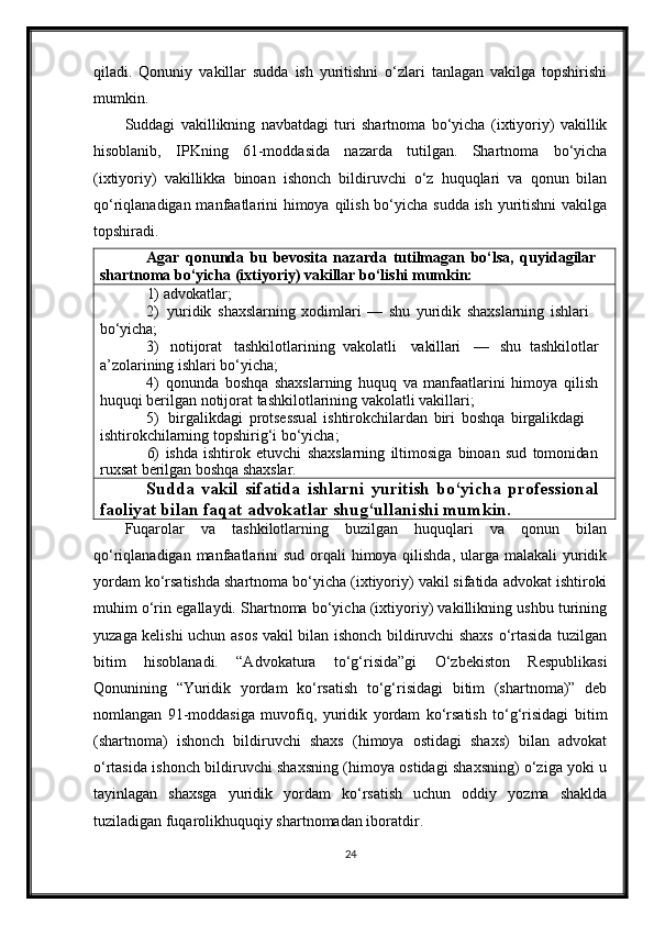 qiladi.   Qonuniy   vakillar   sudda   ish   yuritishni   o‘zlari   tanlagan   vakilga   topshirishi
mumkin.
Suddagi   vakillikning   navbatdagi   turi   shartnoma   bo‘yicha   (ixtiyoriy)   vakillik
hisoblanib,   IPKning   61-moddasida   nazarda   tutilgan.   Shartnoma   bo‘yicha
(ixtiyoriy)   vakillikka   binoan   ishonch   bildiruvchi   o‘z   huquqlari   va   qonun   bilan
qo‘riqlanadigan manfaatlarini himoya qilish bo‘yicha sudda ish yuritishni  vakilga
topshiradi.
Agar   qonunda   bu   bevosita   nazarda   tutilmagan   bo‘lsa,   quyidagilar 
shartnoma bo‘yicha (ixtiyoriy) vakillar bo‘lishi mumkin:
1) advokatlar;
2) yuridik   shaxslarning   xodimlari   —   shu   yuridik   shaxslarning   ishlari 
bo‘yicha;
3) notijorat tashkilotlarining   vakolatli vakillari — shu   tashkilotlar 
a’zolarining ishlari bo‘yicha;
4) qonunda   boshqa   shaxslarning   huquq   va   manfaatlarini   himoya   qilish 
huquqi berilgan notijorat tashkilotlarining vakolatli vakillari;
5) birgalikdagi   protsessual   ishtirokchilardan   biri   boshqa   birgalikdagi  
ishtirokchilarning topshirig‘i bo‘yicha;
6) ishda   ishtirok   etuvchi   shaxslarning   iltimosiga   binoan   sud   tomonidan
ruxsat   berilgan   boshqa   shaxslar.
Sudda   vakil   sifatida   ishlarni   yuritish   bo‘yicha   professional 
faoliyat bilan faqat advokatlar shug‘ullanishi mumkin.
Fuqarolar   va   tashkilotlarning   buzilgan   huquqlari   va   qonun   bilan
qo‘riqlanadigan manfaatlarini  sud orqali  himoya qilishda, ularga malakali  yuridik
yordam ko‘rsatishda shartnoma bo‘yicha (ixtiyoriy) vakil sifatida advokat ishtiroki
muhim o‘rin egallaydi. Shartnoma bo‘yicha (ixtiyoriy) vakillikning ushbu turining
yuzaga kelishi uchun asos vakil bilan ishonch bildiruvchi shaxs o‘rtasida tuzilgan
bitim   hisoblanadi.   “Advokatura   to‘g‘risida”gi   O‘zbekiston   Respublikasi
Qonunining   “Yuridik   yordam   ko‘rsatish   to‘g‘risidagi   bitim   (shartnoma)”   deb
nomlangan   91-moddasiga   muvofiq,   yuridik   yordam   ko‘rsatish   to‘g‘risidagi   bitim
(shartnoma)   ishonch   bildiruvchi   shaxs   (himoya   ostidagi   shaxs)   bilan   advokat
o‘rtasida ishonch bildiruvchi shaxsning (himoya ostidagi shaxsning) o‘ziga yoki u
tayinlagan   shaxsga   yuridik   yordam   ko‘rsatish   uchun   oddiy   yozma   shaklda
tuziladigan fuqarolikhuquqiy shartnomadan iboratdir.
24