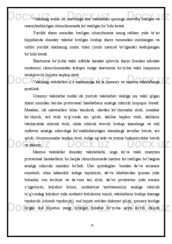 Vakilning sudda ish yuritishga doir vakolatlari qonunga muvofiq berilgan va
rasmiylashtirilgan ishonchnomada ko‘rsatilgan bo‘lishi kerak.
Yuridik   shaxs   nomidan   berilgan   ishonchnoma   uning   rahbari   yoki   ta’sis
hujjatlarida   shunday   vakolat   berilgan   boshqa   shaxs   tomonidan   imzolangan   va
ushbu   yuridik   shaxsning   muhri   bilan   (muhr   mavjud   bo‘lganda)   tasdiqlangan
bo‘lishi kerak.
Shartnoma   bo‘yicha   vakil   sifatida   harakat   qiluvchi   shaxs   (bundan   advokat
mustasno)   ishonchnomadan   tashqari   sudga   shartnoma   bo‘yicha   vakil   maqomini
tasdiqlovchi hujjatni taqdim etadi.
Vakilning vakolatlari   o‘z  mazmuniga  ko‘ra umumiy  va maxsus   vakolatlarga
ajratiladi.
Umumiy   vakolatlar   sudda   ish   yuritish   vakolatlari   vakilga   uni   vakil   qilgan
shaxs   nomidan   barcha   protsessual   harakatlarni   amalga   oshirish   huquqini   beradi.
Masalan,   ish   materiallari   bilan   tanishish,   ulardan   ko‘chirmalar   olish,   nusxalar
ko‘chirish,   rad   etish   to‘g‘risida   arz   qilish,   dalillar   taqdim   etish,   dalillarni
tekshirishda   ishtirok   etish,   ishda   ishtirok   etuvchi   boshqa   shaxslarga   va   odil
sudlovni   amalga   oshirishga   ko‘maklashayotgan   shaxslarga   savollar   berish,   arz
qilish, iltimosnomalar taqdim etish, sudga og‘zaki va yozma tushuntirishlar berish
va xakozo.
Maxsus   vakolatlar   shunday   vakolatlarki,   unga   ko‘ra   vakil   muayyan
protsessual   harakatlarni   bu   haqda   ishonchnomada   maxsus   ko‘rsatilgan   bo‘lsagina
amalga   oshirishi   mumkin   bo‘ladi.   Ular   quyidagilar:   bundan   da’vo   arizasini
imzolash,   ishni   hakamlik   sudiga   topshirish,   da’vo   talablaridan   qisman   yoki
butunlay   voz   kechish   va   da’voni   tan   olish,   da’vo   predmetini   yoki   asosini
o‘zgartirish,   kelishuv   bitimi,   mediatsiya   tartibtaomilini   amalga   oshirish
to‘g‘risidagi kelishuv yoki mediativ kelishuvni tuzish, vakolatlarni boshqa shaxsga
topshirish (ishonib topshirish), sud hujjati ustidan shikoyat qilish, qonuniy kuchga
kirgan   sud   hujjatini   yangi   ochilgan   holatlar   bo‘yicha   qayta   ko‘rib   chiqish
25 