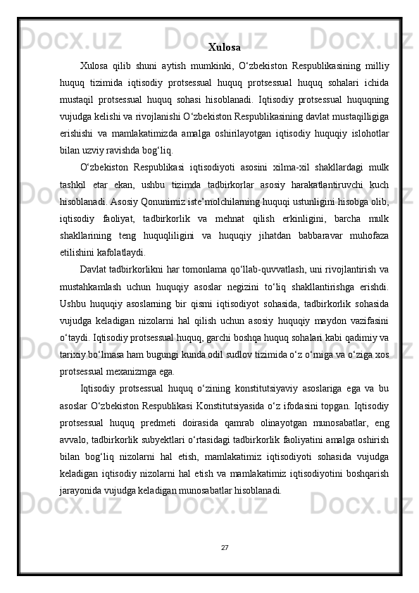 Xulosa
Xulosa   qilib   shuni   aytish   mumkinki,   O‘zbekiston   Respublikasining   milliy
huquq   tizimida   iqtisodiy   protsessual   huquq   protsessual   huquq   sohalari   ichida
mustaqil   protsessual   huquq   sohasi   hisoblanadi.   Iqtisodiy   protsessual   huquqning
vujudga kelishi va rivojlanishi O‘zbekiston Respublikasining davlat mustaqilligiga
erishishi   va   mamlakatimizda   amalga   oshirilayotgan   iqtisodiy   huquqiy   islohotlar
bilan uzviy ravishda bog‘liq.
O‘zbekiston   Respublikasi   iqtisodiyoti   asosini   xilma-xil   shakllardagi   mulk
tashkil   etar   ekan,   ushbu   tizimda   tadbirkorlar   asosiy   harakatlantiruvchi   kuch
hisoblanadi. Asosiy Qonunimiz iste’molchilarning huquqi ustunligini hisobga olib,
iqtisodiy   faoliyat,   tadbirkorlik   va   mehnat   qilish   erkinligini,   barcha   mulk
shakllarining   teng   huquqliligini   va   huquqiy   jihatdan   babbaravar   muhofaza
etilishini kafolatlaydi.
Davlat tadbirkorlikni har tomonlama qo‘llab-quvvatlash, uni rivojlantirish va
mustahkamlash   uchun   huquqiy   asoslar   negizini   to‘liq   shakllantirishga   erishdi.
Ushbu   huquqiy   asoslarning   bir   qismi   iqtisodiyot   sohasida,   tadbirkorlik   sohasida
vujudga   keladigan   nizolarni   hal   qilish   uchun   asosiy   huquqiy   maydon   vazifasini
o‘taydi. Iqtisodiy protsessual huquq, garchi boshqa huquq sohalari kabi qadimiy va
tarixiy bo‘lmasa ham bugungi kunda odil sudlov tizimida o‘z o‘rniga va o‘ziga xos
protsessual mexanizmga ega.
Iqtisodiy   protsessual   huquq   o‘zining   konstitutsiyaviy   asoslariga   ega   va   bu
asoslar O‘zbekiston Respublikasi  Konstitutsiyasida o‘z ifodasini topgan. Iqtisodiy
protsessual   huquq   predmeti   doirasida   qamrab   olinayotgan   munosabatlar,   eng
avvalo, tadbirkorlik subyektlari o‘rtasidagi tadbirkorlik faoliyatini amalga oshirish
bilan   bog‘liq   nizolarni   hal   etish,   mamlakatimiz   iqtisodiyoti   sohasida   vujudga
keladigan   iqtisodiy   nizolarni   hal   etish   va   mamlakatimiz   iqtisodiyotini   boshqarish
jarayonida vujudga keladigan munosabatlar hisoblanadi.
27 