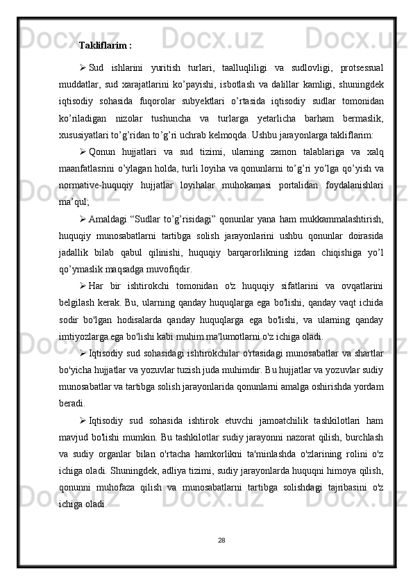 Takliflarim :
 Sud   ishlarini   yuritish   turlari ,   taalluqliligi   va   sudlovligi ,   protsessual
muddatlar ,   sud   xarajatlarini   ko ’ payishi ,   isbotlash   va   dalillar   kamligi ,   shuningdek
iqtisodiy   sohasida   fuqorolar   subyektlari   o ’ rtasida   iqtisodiy   sudlar   tomonidan
ko ’ riladigan   nizolar   tushuncha   va   turlarga   yetarlicha   barham   bermaslik ,
xususiyatlari   to ’ g ’ ridan   to ’ g ’ ri   uchrab   kelmoqda .  Ushbu jarayonlarga takliflarim:
 Qonun   hujjatlari   va   sud   tizimi ,   ularning   zamon   talablariga   va   xalq
maanfatlasrini   o ’ ylagan   holda ,   turli   loyiha   va   qonunlarni   to ’ g ’ ri   yo ’ lga   qo ’ yish   va
normative - huquqiy   hujjatlar   loyihalar   muhokamasi   portalidan   foydalanishlari
ma ’ qul ;
 Amaldagi   “ Sudlar   to ’ g ’ risidagi ”   qonunlar   yana   ham   mukkammalashtirish ,
huquqiy   munosabatlarni   tartibga   solish   jarayonlarini   ushbu   qonunlar   doirasida
jadallik   bilab   qabul   qilinishi ,   huquqiy   barqarorlikning   izdan   chiqishiga   yo ’ l
qo ’ ymaslik   maqsadga   muvofiqdir .
 Har   bir   ishtirokchi   tomonidan   o'z   huquqiy   sifatlarini   va   ovqatlarini
belgilash   kerak.  Bu,   ularning  qanday   huquqlarga  ega   bo'lishi,   qanday   vaqt   ichida
sodir   bo'lgan   hodisalarda   qanday   huquqlarga   ega   bo'lishi,   va   ularning   qanday
imtiyozlarga ega bo'lishi kabi muhim ma'lumotlarni o'z ichiga oladi.
 Iqtisodiy sud sohasidagi  ishtirokchilar  o'rtasidagi  munosabatlar  va shartlar
bo'yicha hujjatlar va yozuvlar tuzish juda muhimdir. Bu hujjatlar va yozuvlar sudiy
munosabatlar va tartibga solish jarayonlarida qonunlarni amalga oshirishda yordam
beradi.
 Iqtisodiy   sud   sohasida   ishtirok   etuvchi   jamoatchilik   tashkilotlari   ham
mavjud bo'lishi mumkin. Bu tashkilotlar sudiy jarayonni nazorat qilish, burchlash
va   sudiy   organlar   bilan   o'rtacha   hamkorlikni   ta'minlashda   o'zlarining   rolini   o'z
ichiga oladi. Shuningdek, adliya tizimi, sudiy jarayonlarda huquqni himoya qilish,
qonunni   muhofaza   qilish   va   munosabatlarni   tartibga   solishdagi   tajribasini   o'z
ichiga oladi.
28 