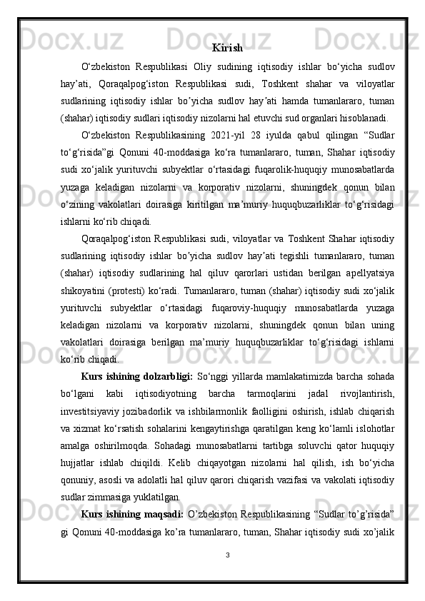 Kirish
O‘zbekiston   Respublikasi   Oliy   sudining   iqtisodiy   ishlar   bo‘yicha   sudlov
hay’ati,   Qoraqalpog‘iston   Respublikasi   sudi,   Toshkent   shahar   va   viloyatlar
sudlarining   iqtisodiy   ishlar   bo yicha   sudlov   hay ati   hamda   tumanlararo,   tumanʼ ʼ
(shahar) iqtisodiy sudlari iqtisodiy nizolarni hal etuvchi sud organlari hisoblanadi. 
O‘zbekiston   Respublikasining   2021-yil   28   iyulda   qabul   qilingan   “Sudlar
to‘g‘risida”gi   Qonuni   40-moddasiga   ko‘ra   tumanlararo,   tuman,   Shahar   iqtisodiy
sudi   xo‘jalik   yurituvchi   subyektlar   o‘rtasidagi   fuqarolik-huquqiy   munosabatlarda
yuzaga   keladigan   nizolarni   va   korporativ   nizolarni,   shuningdek   qonun   bilan
o‘zining   vakolatlari   doirasiga   kiritilgan   ma’muriy   huquqbuzarliklar   to‘g‘risidagi
ishlarni ko‘rib chiqadi. 
Qoraqalpog‘iston   Respublikasi   sudi,   viloyatlar   va   Toshkent   Shahar   iqtisodiy
sudlarining   iqtisodiy   ishlar   bo yicha   sudlov   hay ati   tegishli   tumanlararo,   tuman
ʼ ʼ
(shahar)   iqtisodiy   sudlarining   hal   qiluv   qarorlari   ustidan   berilgan   apellyatsiya
shikoyatini (protesti) ko‘radi. Tumanlararo, tuman (shahar) iqtisodiy sudi  xo‘jalik
yurituvchi   subyektlar   o‘rtasidagi   fuqaroviy-huquqiy   munosabatlarda   yuzaga
keladigan   nizolarni   va   korporativ   nizolarni,   shuningdek   qonun   bilan   uning
vakolatlari   doirasiga   berilgan   ma’muriy   huquqbuzarliklar   to‘g‘risidagi   ishlarni
ko‘rib chiqadi.
Kurs   ishining   dolzarbligi:   So‘nggi   yillarda   mamlakatimizda   barcha   sohada
bo‘lgani   kabi   iqtisodiyotning   barcha   tarmoqlarini   jadal   rivojlantirish,
investitsiyaviy   jozibadorlik   va   ishbilarmonlik   faolligini   oshirish,   ishlab   chiqarish
va  xizmat  ko‘rsatish  sohalarini  kengaytirishga   qaratilgan   keng  ko‘lamli  islohotlar
amalga   oshirilmoqda.   Sohadagi   munosabatlarni   tartibga   soluvchi   qator   huquqiy
hujjatlar   ishlab   chiqildi.   Kelib   chiqayotgan   nizolarni   hal   qilish,   ish   bo‘yicha
qonuniy, asosli va adolatli hal qiluv qarori chiqarish vazifasi va vakolati iqtisodiy
sudlar zimmasiga yuklatilgan.
Kurs   ishining   maqsadi:   O’zbekiston   Respublikasining   “Sudlar   to’g’risida”
gi Qonuni 40-moddasiga ko’ra tumanlararo, tuman, Shahar iqtisodiy sudi xo’jalik
3 