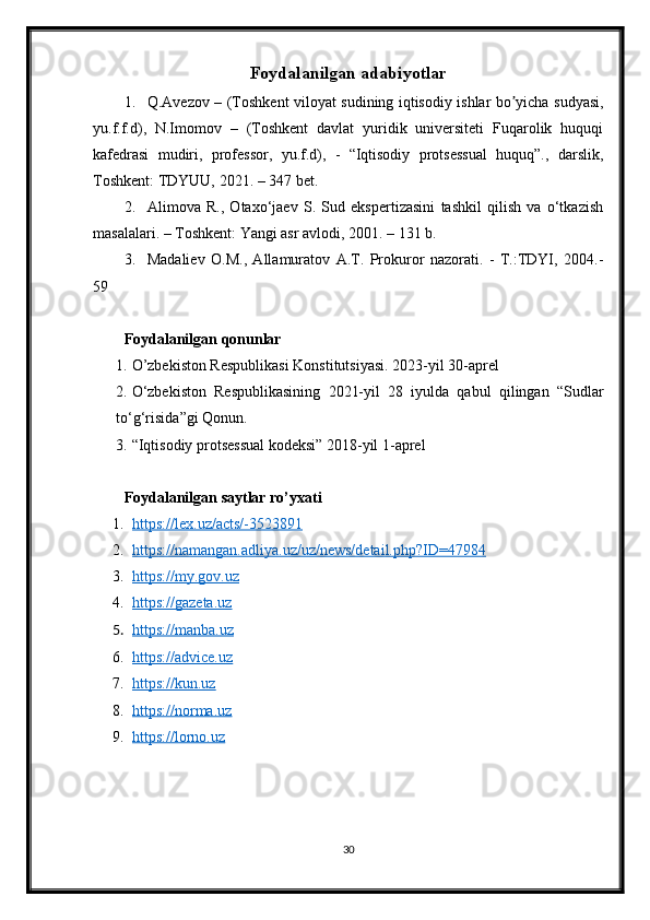 Foydalanilgan adabiyotlar
1. Q.Avezov – (Toshkent viloyat sudining iqtisodiy ishlar bo yicha sudyasi,ʼ
yu.f.f.d),   N.Imomov   –   (Toshkent   davlat   yuridik   universiteti   Fuqarolik   huquqi
kafedrasi   mudiri,   professor,   yu.f.d),   -   “Iqtisodiy   protsessual   huquq”.,   darslik,
Toshkent: TDYUU, 2021. – 347 bet.
2. Alimova   R.,   Otaxo‘jaev   S.   Sud   ekspertizasini   tashkil   qilish   va   o‘tkazish
masalalari. – Toshkent: Yangi asr avlodi, 2001. – 131 b. 
3. Madaliev   O.M.,   Allamuratov   A.T.   Prokuror   nazorati.   -   T.:TDYI,   2004.-
59
Foydalanilgan qonunlar
1. O’zbekiston Respublikasi Konstitutsiyasi. 2023-yil 30-aprel
2. O‘zbekiston   Respublikasining   2021-yil   28   iyulda   qabul   qilingan   “Sudlar
to‘g‘risida”gi Qonun.
3. “Iqtisodiy protsessual kodeksi” 2018-yil 1-aprel
Foydalanilgan saytlar ro’yxati
1. https://lex.uz/acts/-3523891   
2. https://namangan.adliya.uz/uz/news/detail.php?ID=47984   
3. https://my.gov.uz   
4. https://gazeta.uz   
5. https://manba.uz   
6. https://advice.uz   
7. https://kun.uz   
8. https://norma.uz   
9. https://lorno.uz   
30 