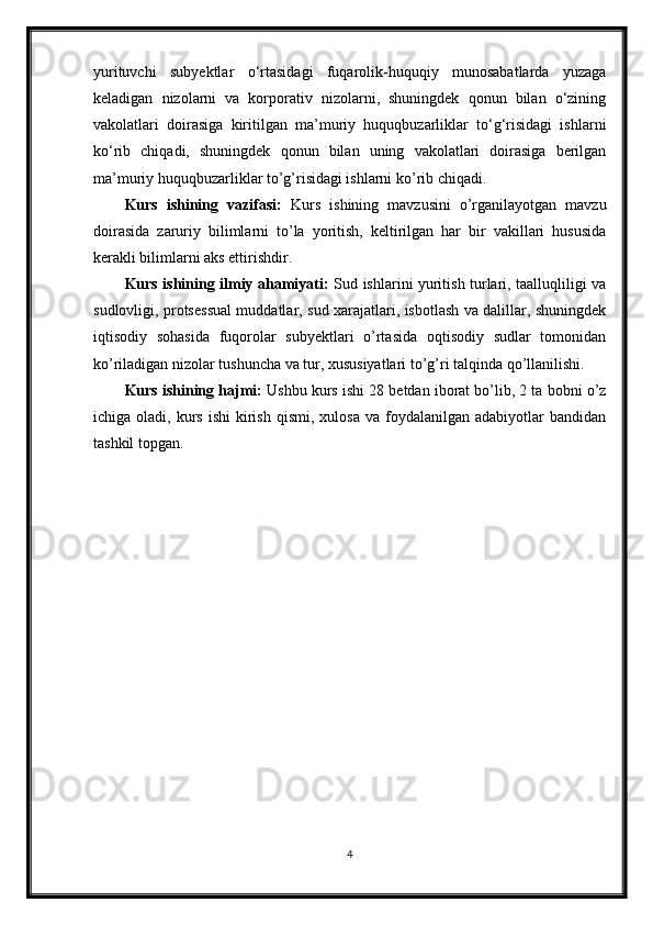 yurituvchi   subyektlar   o‘rtasidagi   fuqarolik-huquqiy   munosabatlarda   yuzaga
keladigan   nizolarni   va   korporativ   nizolarni,   shuningdek   qonun   bilan   o‘zining
vakolatlari   doirasiga   kiritilgan   ma’muriy   huquqbuzarliklar   to‘g‘risidagi   ishlarni
ko‘rib   chiqadi,   shuningdek   qonun   bilan   uning   vakolatlari   doirasiga   berilgan
ma’muriy huquqbuzarliklar to’g’risidagi ishlarni ko’rib chiqadi.
Kurs   ishining   vazifasi:   Kurs   ishining   mavzusini   o’rganilayotgan   mavzu
doirasida   zaruriy   bilimlarni   to’la   yoritish,   keltirilgan   har   bir   vakillari   hususida
kerakli bilimlarni aks ettirishdir.
Kurs ishining ilmiy ahamiyati:   Sud ishlarini yuritish turlari, taalluqliligi va
sudlovligi, protsessual muddatlar, sud xarajatlari, isbotlash va dalillar, shuningdek
iqtisodiy   sohasida   fuqorolar   subyektlari   o’rtasida   oqtisodiy   sudlar   tomonidan
ko’riladigan nizolar tushuncha va tur, xususiyatlari to’g’ri talqinda qo’llanilishi.
Kurs ishining hajmi:  Ushbu kurs ishi 28 betdan iborat bo’lib, 2 ta bobni o’z
ichiga  oladi,  kurs  ishi  kirish  qismi,   xulosa  va  foydalanilgan  adabiyotlar   bandidan
tashkil topgan.
4