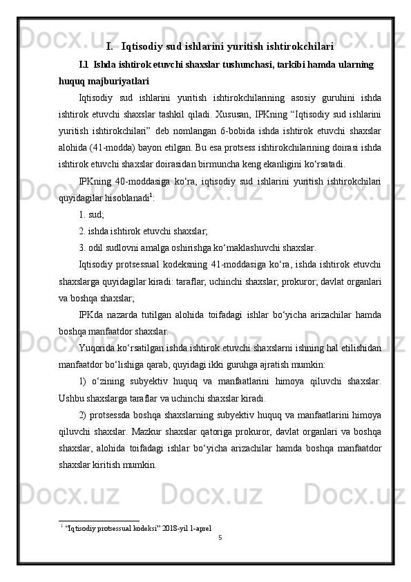 I. Iqtisodiy sud ishlarini yuritish ishtirokchilari
I.1 Ishda ishtirok etuvchi shaxslar tushunchasi, tarkibi hamda ularning 
huquq majburiyatlari
Iqtisodiy   sud   ishlarini   yuritish   ishtirokchilarining   asosiy   guruhini   ishda
ishtirok etuvchi   shaxslar  tashkil  qiladi. Xususan,  IPKning “Iqtisodiy  sud  ishlarini
yuritish   ishtirokchilari”   deb   nomlangan   6-bobida   ishda   ishtirok   etuvchi   shaxslar
alohida (41-modda) bayon etilgan. Bu esa protsess ishtirokchilarining doirasi ishda
ishtirok etuvchi shaxslar doirasidan birmuncha keng ekanligini ko‘rsatadi.
IPKning   40-moddasiga   ko‘ra,   iqtisodiy   sud   ishlarini   yuritish   ishtirokchilari
quyidagilar hisoblanadi 1
:
1. sud;
2. ishda ishtirok etuvchi shaxslar;
3. odil sudlovni amalga oshirishga ko‘maklashuvchi shaxslar.
Iqtisodiy   protsessual   kodeksning   41-moddasiga   ko‘ra,   ishda   ishtirok   etuvchi
shaxslarga quyidagilar kiradi: taraflar; uchinchi shaxslar; prokuror; davlat organlari
va boshqa shaxslar;
IPKda   nazarda   tutilgan   alohida   toifadagi   ishlar   bo‘yicha   arizachilar   hamda
boshqa manfaatdor shaxslar.
Yuqorida ko‘rsatilgan ishda ishtirok etuvchi shaxslarni ishning hal etilishidan
manfaatdor bo‘lishiga qarab, quyidagi ikki guruhga ajratish mumkin:
1)   o‘zining   subyektiv   huquq   va   manfaatlarini   himoya   qiluvchi   shaxslar.
Ushbu shaxslarga taraflar va uchinchi shaxslar kiradi.
2)   protsessda   boshqa  shaxslarning  subyektiv  huquq  va manfaatlarini  himoya
qiluvchi   shaxslar.   Mazkur   shaxslar   qatoriga   prokuror,   davlat   organlari   va   boshqa
shaxslar,   alohida   toifadagi   ishlar   bo‘yicha   arizachilar   hamda   boshqa   manfaatdor
shaxslar kiritish mumkin.
1
 “Iqtisodiy protsessual kodeksi” 2018-yil 1-aprel
5 