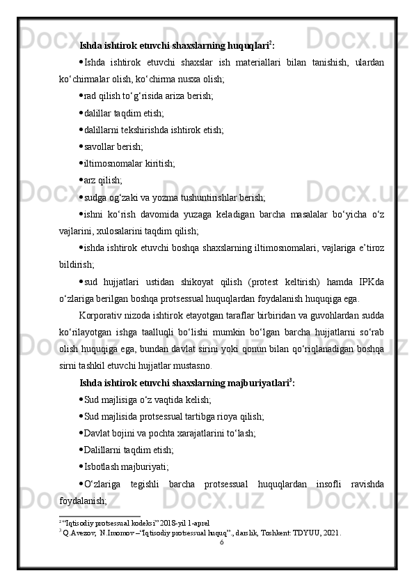 Ishda ishtirok etuvchi shaxslarning huquqlari 2
:
 Ishda   ishtirok   etuvchi   shaxslar   ish   materiallari   bilan   tanishish,   ulardan
ko‘chirmalar olish, ko‘chirma nusxa olish;
 rad qilish to‘g‘risida ariza berish;
 dalillar taqdim etish;
 dalillarni tekshirishda ishtirok etish;
 savollar berish;
 iltimosnomalar kiritish;
 arz qilish;
 sudga og‘zaki va yozma tushuntirishlar berish;
 ishni   ko‘rish   davomida   yuzaga   keladigan   barcha   masalalar   bo‘yicha   o‘z
vajlarini, xulosalarini taqdim qilish;
 ishda ishtirok etuvchi boshqa shaxslarning iltimosnomalari, vajlariga e’tiroz
bildirish;
 sud   hujjatlari   ustidan   shikoyat   qilish   (protest   keltirish)   hamda   IPKda
o‘zlariga berilgan boshqa protsessual huquqlardan foydalanish huquqiga ega.
Korporativ nizoda ishtirok etayotgan taraflar birbiridan va guvohlardan sudda
ko‘rilayotgan   ishga   taalluqli   bo‘lishi   mumkin   bo‘lgan   barcha   hujjatlarni   so‘rab
olish huquqiga ega, bundan davlat sirini yoki qonun bilan qo‘riqlanadigan boshqa
sirni tashkil etuvchi hujjatlar mustasno.
Ishda ishtirok etuvchi shaxslarning majburiyatlari 3
: 
 Sud majlisiga o‘z vaqtida kelish;
 Sud majlisida protsessual tartibga rioya qilish;
 Davlat bojini va pochta xarajatlarini to‘lash;
 Dalillarni taqdim etish;
 Isbotlash majburiyati;
 O‘zlariga   tegishli   barcha   protsessual   huquqlardan   insofli   ravishda
foydalanish;
2
  “Iqtisodiy protsessual kodeksi” 2018-yil 1-aprel
3
 Q.Avezov,  N.Imomov –“Iqtisodiy protsessual huquq”., darslik, Toshkent: TDYUU, 2021 .
6