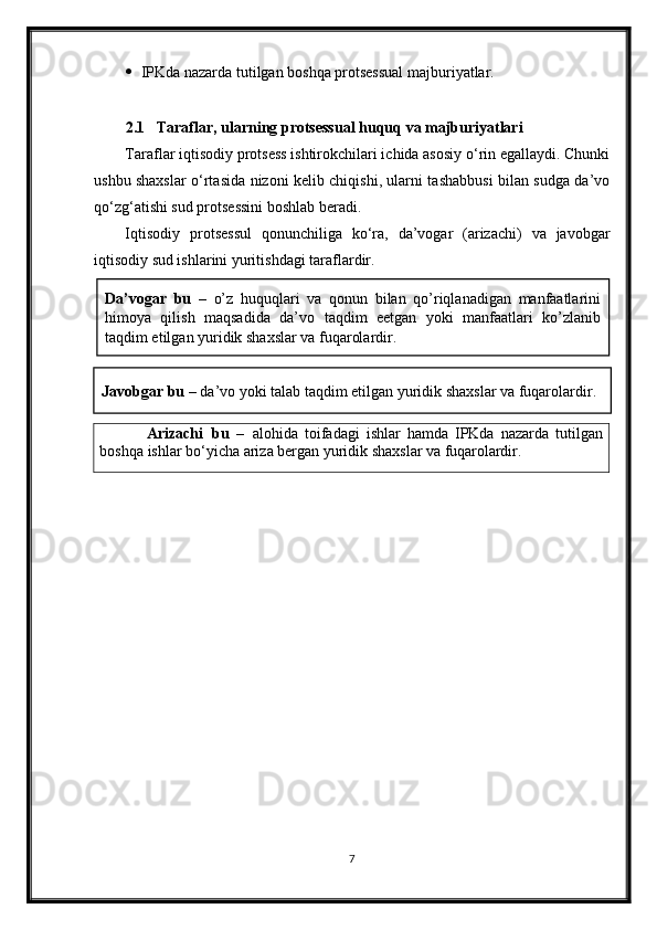  IPKda nazarda tutilgan boshqa protsessual majburiyatlar.
2.1 Taraflar, ularning protsessual huquq va majburiyatlari
Taraflar iqtisodiy protsess ishtirokchilari ichida asosiy o‘rin egallaydi. Chunki
ushbu shaxslar o‘rtasida nizoni kelib chiqishi, ularni tashabbusi bilan sudga da’vo
qo‘zg‘atishi sud protsessini boshlab beradi.
Iqtisodiy   protsessul   qonunchiliga   ko‘ra,   da’vogar   (arizachi)   va   javobgar
iqtisodiy sud ishlarini yuritishdagi taraflardir.
7Da’vogar   bu   –   o’z   huquqlari   va   qonun   bilan   qo’riqlanadigan   manfaatlarini
himoya   qilish   maqsadida   da’vo   taqdim   eetgan   yoki   manfaatlari   ko’zlanib
taqdim etilgan yuridik shaxslar va fuqarolardir.
Javobgar bu –  da’vo yoki talab taqdim etilgan yuridik shaxslar va fuqarolardir.
Аrizachi   bu   –   alohida   toifadagi   ishlar   hamda   IPKda   nazarda   tutilgan
boshqa ishlar bo‘yicha ariza bergan yuridik shaxslar va  fuqarolardir.