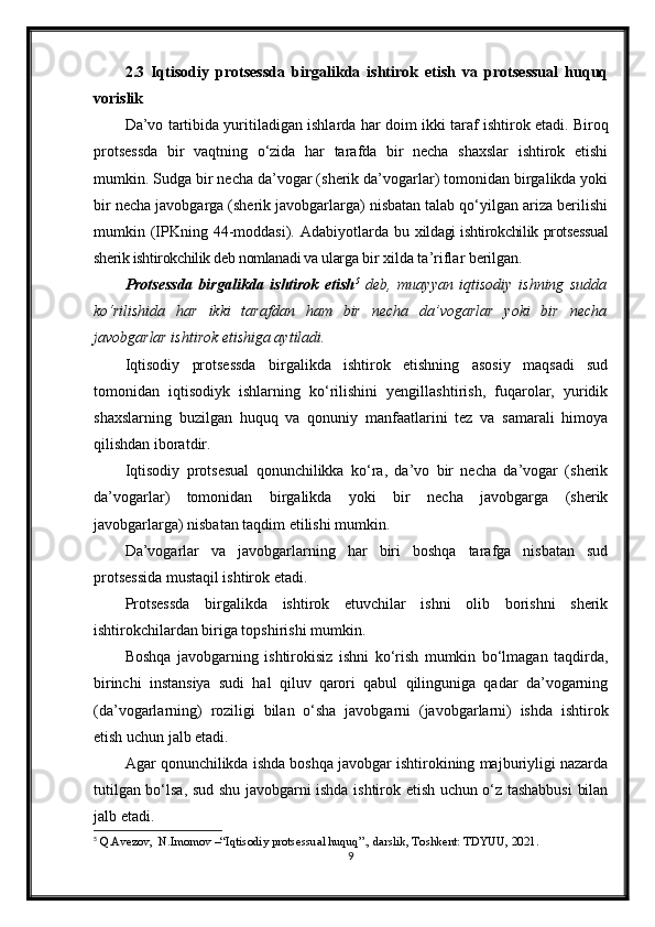 2.3   Iqtisodiy   protsessda   birgalikda   ishtirok   etish   va   protsessual   huquq
vorislik
Da’vo tartibida yuritiladigan ishlarda har   doim   ikki taraf   ishtirok etadi. Biroq
protsessda   bir   vaqtning   o‘zida   har   tarafda   bir   necha   shaxslar   ishtirok   etishi
mumkin. Sudga bir necha da’vogar (sherik da’vogarlar) tomonidan birgalikda yoki
bir necha javobgarga (sherik javobgarlarga) nisbatan talab qo‘yilgan ariza berilishi
mumkin (IPKning  44-moddasi).  Adabiyotlarda  bu   xildagi ishtirokchilik protsessual
sherik ishtirokchilik deb nomlanadi va ularga  bir xilda ta’riflar berilgan.
Protsessda   birgalikda   ishtirok   etish 5
  deb,   muayyan   iqtisodiy   ishning   sudda
ko‘rilishida   har   ikki   tarafdan   ham   bir   necha   da’vogarlar   yoki   bir   necha
javobgarlar ishtirok etishiga aytiladi.
Iqtisodiy   protsessda   birgalikda   ishtirok   etishning   asosiy   maqsadi   sud
tomonidan   iqtisodiyk   ishlarning   ko‘rilishini   yengillashtirish,   fuqarolar,   yuridik
shaxslarning   buzilgan   huquq   va   qonuniy   manfaatlarini   tez   va   samarali   himoya
qilishdan iboratdir.
Iqtisodiy   protsesual   qonunchilikka   ko‘ra,   da’vo   bir   necha   da’vogar   (sherik
da’vogarlar)   tomonidan   birgalikda   yoki   bir   necha   javobgarga   (sherik
javobgarlarga) nisbatan taqdim etilishi mumkin.
Da’vogarlar   va   javobgarlarning   har   biri   boshqa   tarafga   nisbatan   sud
protsessida mustaqil ishtirok etadi.
Protsessda   birgalikda   ishtirok   etuvchilar   ishni   olib   borishni   sherik
ishtirokchilardan biriga topshirishi mumkin.
Boshqa   javobgarning   ishtirokisiz   ishni   ko‘rish   mumkin   bo‘lmagan   taqdirda,
birinchi   instansiya   sudi   hal   qiluv   qarori   qabul   qilinguniga   qadar   da’vogarning
(da’vogarlarning)   roziligi   bilan   o‘sha   javobgarni   (javobgarlarni)   ishda   ishtirok
etish uchun jalb etadi.
Agar qonunchilikda ishda boshqa javobgar ishtirokining majburiyligi nazarda
tutilgan bo‘lsa, sud shu javobgarni ishda ishtirok etish uchun o‘z tashabbusi  bilan
jalb etadi.
5
 Q.Avezov,  N.Imomov –“Iqtisodiy protsessual huquq”., darslik, Toshkent: TDYUU, 2021.
9