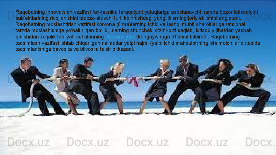 Raqobatning innovatsion	 vazifasi	 fan-texnika	 taraqqiyoti	 yutuqlariga	 asoslanuvchi	 hamda	 bozor	 iqtisodiyoti	 
sub ektlarining	
 rivojlanishini	 taqozo	 etuvchi	 turli	 ko rinishdagi	 yangiliklarning	 joriy	 etilishini	 anglatadi.	 	ʼ ʻ
Raqobatning	
 moslashtirish	 vazifasi	 korxona	 (firma)larning	 ichki	 va	 tashqi	 muhit	 sharoitlariga	 ratsional	 
tarzda	
 moslashishiga	 yo naltirilgan	 bo lib,	 ularning	 shunchaki	 o zini-o zi	 saqlab,	 iqtisodiy	 jihatdan	 yashab	 	ʻ ʻ ʻ ʻ
qolishidan	
 xo jalik	 faoliyati	 sohalarining 	ʻ ekspansiyasi  (kengayishi)ga	 o tishini	 bildiradi.	 Raqobatning	 	ʻ
taqsimlash	
 vazifasi	 ishlab	 chiqarilgan	 ne matlar	 yalpi	 hajmi	 (yalpi	 ichki	 mahsulot)ning	 iste molchilar	 o rtasida	 	ʼ ʼ ʻ
taqsimlanishiga	
 bevosita	 va	 bilvosita	 ta sir	 o tkazadi.	ʼ ʻ  