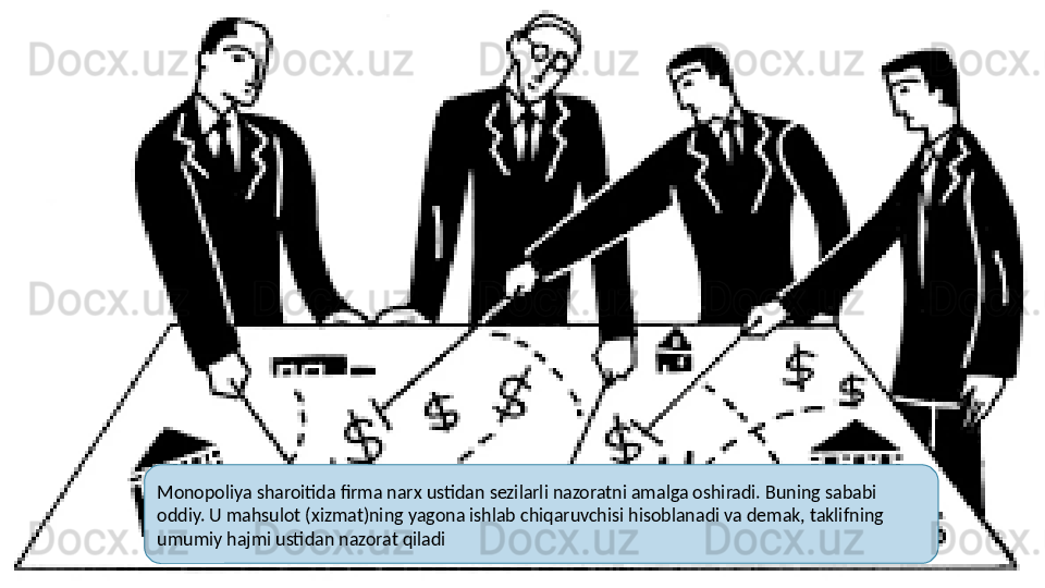 Monopoliya sharoitida firma narx ustidan sezilarli nazoratni amalga oshiradi. Buning sababi 
oddiy. U mahsulot (xizmat)ning yagona ishlab chiqaruvchisi hisoblanadi va demak, taklifning 
umumiy hajmi ustidan nazorat qiladi  