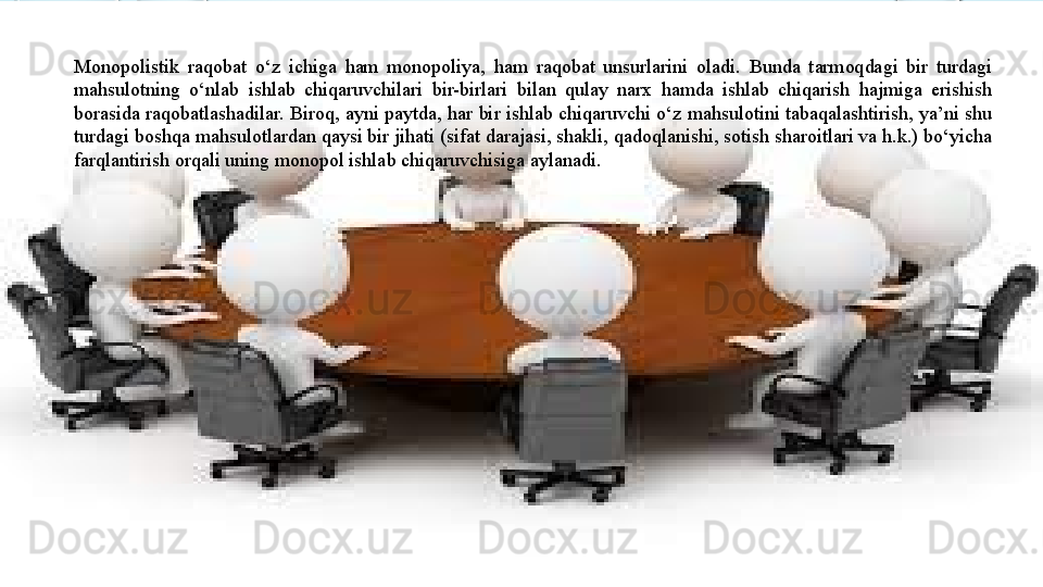 Monopolistik  raqobat  o‘z  ichiga  ham  monopoliya,  ham  raqobat  unsurlarini  oladi.  Bunda  tarmoqdagi  bir  turdagi 
mahsulotning  o‘nlab  ishlab  chiqaruvchilari  bir-birlari  bilan  qulay  narx  hamda  ishlab  chiqarish  hajmiga  erishish 
borasida raqobatlashadilar. Biroq, ayni paytda, har bir ishlab chiqaruvchi o‘z mahsulotini tabaqalashtirish, ya’ni shu 
turdagi boshqa mahsulotlardan qaysi bir jihati (sifat darajasi, shakli, qadoqlanishi, sotish sharoitlari va h.k.) bo‘yicha 
farqlantirish orqali uning monopol ishlab chiqaruvchisiga aylanadi.   