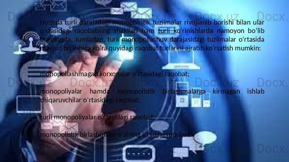 Hozirda  turli  darajadagi  monopolistik  tuzilmalar  rivojlanib  borishi  bilan  ular 
o‘rtasidagi  raqobatning  shakllari  ham  turli  ko‘rinishlarda  namoyon  bo‘lib 
bormoqda.  Jumladan,  turli  monopollashuv  darajasidagi  tuzilmalar  o‘rtasida 
mavjud bo‘lishiga ko‘ra quyidagi raqobat turlarini ajratib ko‘rsatish mumkin:
 
 
monopollashmagan korxonalar o‘rtasidagi raqobat;
 
monopoliyalar  hamda  monopolistik  birlashmalarga  kirmagan  ishlab 
chiqaruvchilar o‘rtasidagi raqobat;
 
turli monopoliyalar o‘rtasidagi raqobat;
 
monopolistik birlashmalar o‘zining ichidagi raqobat.  