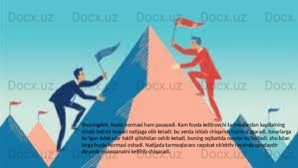 Shuningdek, foyda normasi ham pasayadi. Kam foyda keltiruvchi tarmoqlardan kapitalning 
chiqib ketishi teskari natijaga olib keladi: bu yerda ishlab chiqarish hajmi o‘zgaradi, tovarlarga 
bo‘lgan talab ular taklif qilishidan oshib ketadi, buning oqibatida narxlar ko‘tariladi, shu bilan 
birga foyda normasi oshadi. Natijada tarmoqlararo raqobat ob’ektiv ravishda qandaydir 
dinamik muvozanatni keltirib chiqaradi.   