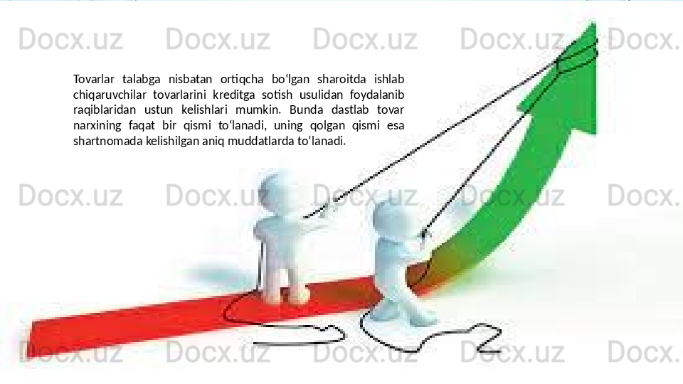 Tovarlar  talabga  nisbatan  ortiqcha  bo‘lgan  sharoitda  ishlab 
chiqaruvchilar  tovarlarini  kreditga  sotish  usulidan  foydalanib 
raqiblaridan  ustun  kelishlari  mumkin.  Bunda  dastlab  tovar 
narxining  faqat  bir  qismi  to‘lanadi,  uning  qolgan  qismi  esa 
shartnomada kelishilgan aniq muddatlarda to‘lanadi.  