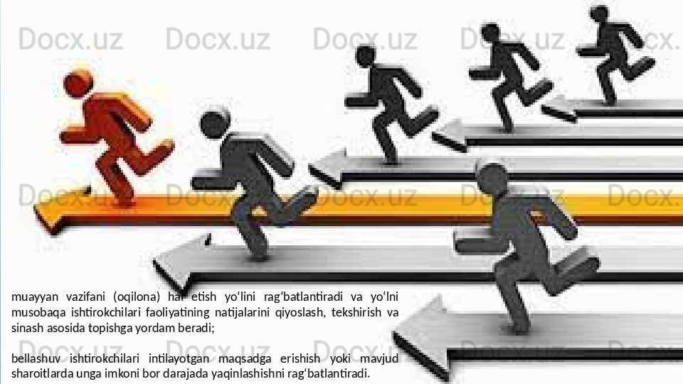 muayyan  vazifani  (oqilona)  hal  etish  yo‘lini  rag‘batlantiradi  va  yo‘lni 
musobaqa  ishtirokchilari  faoliyatining  natijalarini  qiyoslash,  tekshirish  va 
sinash asosida topishga yordam beradi;
 
bellashuv  ishtirokchilari  intilayotgan  maqsadga  erishish  yoki  mavjud 
sharoitlarda unga imkoni bor darajada yaqinlashishni rag‘batlantiradi.  