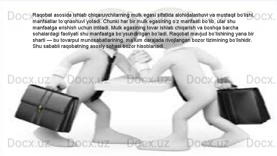 Raqobat asosida	 ishlab	 chiqaruvchilarning	 mulk	 egasi	 sifatida	 alohidalashuvi	 va	 mustaqil	 bo lishi,	 	ʻ
manfaatlar	
 to qnashuvi	 yotadi.	 Chunki	 har	 bir	 mulk	 egasining	 o z	 manfaati	 bo lib,	 ular	 shu	 	ʻ ʻ ʻ
manfaatga	
 erishish	 uchun	 intiladi.	 Mulk	 egasining	 tovar	 ishlab	 chiqarish	 va	 boshqa	 barcha	 
sohalardagi	
 faoliyati	 shu	 manfaatga	 bo ysundirilgan	 bo ladi.	 Raqobat	 mavjud	 bo lishining	 yana	 bir	 	ʻ ʻ ʻ
sharti —	
 bu	 tovarpul	 munosabatlarining,	 ma lum	 darajada	 rivojlangan	 bozor	 tizimining	 bo lishidir.	 	ʼ ʻ
Shu	
 sababli	 raqobatning	 asosiy	 sohasi	 bozor	 hisoblanadi.  