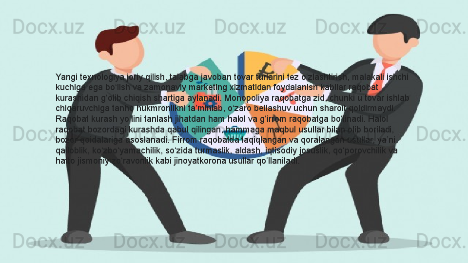 Yangi texnologiya	 joriy	 qilish,	 talabga	 javoban	 tovar	 turlarini	 tez	 o zlashtirish,	 malakali	 ishchi	 	ʻ
kuchiga	
 ega	 bo lish	 va	 zamonaviy	 marketing	 xizmatidan	 foydalanish	 kabilar	 raqobat	 	ʻ
kurashidan	
 g olib	 chiqish	 shartiga	 aylanadi.	 Monopoliya	 raqobatga	 zid,	 chunki	 u tovar	 ishlab	 	ʻ
chiqaruvchiga
 tanho	 hukmronlikni	 ta minlab,	 o zaro	 bellashuv	 uchun	 sharoit	 qoldirmaydi.	 	ʼ ʻ
Raqobat	
 kurash	 yo lini	 tanlash	 jihatdan	 ham	 halol	 va	 g irrom	 raqobatga	 bo linadi.	 Halol	 	ʻ ʻ ʻ
raqobat	
 bozordagi	 kurashda	 qabul	 qilingan,	 hammaga	 maqbul	 usullar	 bilan	 olib	 boriladi,	 
bozor	
 qoidalariga	 asoslanadi.	 Firrom	 raqobatda	 taqiqlangan	 va	 qoralangan	 usullar,	 ya ni	 	ʼ
qalloblik,	
 ko zbo yamachilik,	 so zida	 turmaslik,	 aldash,	 iqtisodiy	 josuslik,	 qo porovchilik	 va	 	ʻ ʻ ʻ ʻ
hatto	
 jismoniy	 zo ravonlik	 kabi	 jinoyatkorona	 usullar	 qo llaniladi.	ʻ ʻ  