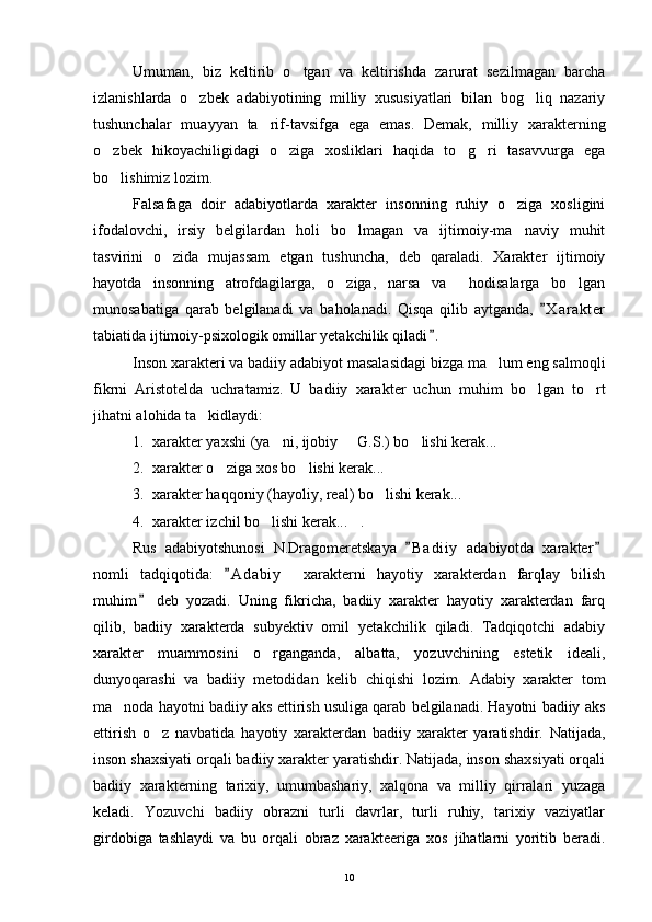 Umuman,   biz   keltirib   o tgan   va   keltirishda   zarurat   sezilmagan   barcha
izlanishlarda   o zbek   adabiyotining   milliy   xususiyatlari   bilan   bog liq   nazariy	
 
tushunchalar   muayyan   ta rif-tavsifga   ega   emas.   Demak,   milliy   xarakterning	

o zbek   hikoyachiligidagi   o ziga   xosliklari   haqida   to g ri   tasavvurga   ega	
   
bo lishimiz lozim.

Falsafaga   doir   adabiyotlarda   xarakter   insonning   ruhiy   o ziga   xosligini	

ifodalovchi,   irsiy   belgilardan   holi   bo lmagan   va   ijtimoiy-ma naviy   muhit	
 
tasvirini   o zida   mujassam   etgan   tushuncha,   deb   qaraladi.   Xarakter   ijtimoiy	

hayotda   insonning   atrofdagilarga,   o ziga,   narsa   va     hodisalarga   bo lgan	
 
munosabatiga   qarab   belgilanadi   va   baholanadi.   Qisqa   qilib   aytganda,   X a r akter	

tabiatida ijtimoiy-psixologik omillar yetakchilik qiladi .	

Inson xarakteri va badiiy adabiyot masalasidagi bizga ma lum eng salmoqli	

fikrni   Aristotelda   uchratamiz.   U   badiiy   xarakter   uchun   muhim   bo lgan   to rt	
 
jihatni alohida ta kidlaydi:	

1. xarakter yaxshi (ya ni, ijobiy   G.S.) bo lishi kerak...	
  
2. xarakter o ziga xos bo lishi kerak...	
 
3. xarakter haqqoniy (hayoliy, real) bo lishi kerak...	

4. xarakter izchil bo lishi kerak... .	
 
Rus   adabiyotshunosi   N.Dragomeretskaya   B a diiy   adabiyotda   xarakter	
 
nomli   tadqiqotida:   A d abiy     xarakterni   hayotiy   xarakterdan   farqlay   bilish	

muhim   deb   yozadi.   Uning   fikricha,   badiiy   xarakter   hayotiy   xarakterdan   farq	

qilib,   badiiy   xarakterda   subyektiv   omil   yetakchilik   qiladi.   Tadqiqotchi   adabiy
xarakter   muammosini   o rganganda,   albatta,   yozuvchining   estetik   ideali,	

dunyoqarashi   va   badiiy   metodidan   kelib   chiqishi   lozim.   Adabiy   xarakter   tom
ma noda hayotni badiiy aks ettirish usuliga qarab belgilanadi. Hayotni badiiy aks	

ettirish   o z   navbatida   hayotiy   xarakterdan   badiiy   xarakter   yaratishdir.   Natijada,	

inson shaxsiyati orqali badiiy xarakter yaratishdir. Natijada, inson shaxsiyati orqali
badiiy   xarakterning   tarixiy,   umumbashariy,   xalqona   va   milliy   qirralari   yuzaga
keladi.   Yozuvchi   badiiy   obrazni   turli   davrlar,   turli   ruhiy,   tarixiy   vaziyatlar
girdobiga   tashlaydi   va   bu   orqali   obraz   xarakteeriga   xos   jihatlarni   yoritib   beradi.
10 