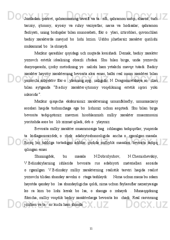 Jumladan:  portret,   qahramonning  tavsifi  va  ta rifi,  qahramon  nutqi,  sharoit,  turli
tarixiy,   ijtimoiy,   siyosiy   va   ruhiy   vaziyatlar,   narsa   va   hodisalar;   qahramon
faoliyati,   uning   boshqalar   bilan   munosabati,   fikr   o ylari,   iztiroblari,   quvonchlari	

badiiy   xarakterda   mavjud   bo lishi   lozim.   Ushbu   jihatlarsiz   xarakter   qurilishi	

mukammal bo la olmaydi.	

Mazkur   qarashlar   quyidagi   uch   nuqtada   kesishadi.   Demak,   badiiy   xarakter
yozuvch   estetik   idealining   obrazli   ifodasi.   Shu   bilan   birga,   unda   yozuvchi
dunyoqarashi,   ijodiy   metodining   yo nalishi   ham   yetakchi   mavqe   tutadi.   Badiiy	

xarakter   hayotiy  xarakterning  bevosita   aksi   emas,   balki   real   inson   xarakteri   bilan
yozuvchi subyektiv fikr-o ylarining uyg unligidir. N. Dragomiretskaya so zlari	
  
bilan   aytganda   B a diiy   xarakter-ijtimoiy   voqelikning   estetik   iqrori   yoki	

inkoridir .	

Mazkur   qisqacha   ekskursimiz   xarakterning   umumfalsafiy,   umumnazariy
asoslari   haqida   tushunchaga   ega   bo lishimiz   uchun   asqotadi.   Shu   bilan   birga	

bevosita   tadqiqotimiz   mavzusi   hisoblanmish   milliy   xarakter   muammosini
yoritishda asos bo lib xizmat qiladi, deb o ylaymiz.	
 
Bevosita milliy xarakter  muammosiga bag ishlangan tadqiqotlar, yuqorida	

ta kidlaganimizdek,   o zbek     adabiytoshunosligida     ancha   o rganilgan   masala.	
  
Biroq   biz   tahlilga   tortadigan   adiblar   ijodida   milliylik   masalasi   bevosita   tadqiq
qilingan emas.
Shuningdek,   bu   masala   N.Dobrolyubov,   N.Chernishevskiy,
V.Belinskiylarning   ishlarida   bevosita   rus   adabiyoti   materiallari   asosida
o rganilgan.   V.Belinskiy   milliy   xarakterning   realistik   tasviri   haqida   realist

yozuvchi tilidan shunday savolni o rtaga tashlaydi:   Nima uchun mana bu odam	
 
hayotda qanday bo lsa shundayligicha qoldi, nima uchun faylasuflar nazariyasiga	

ko ra   kim   bo lishi   kerak   bo lsa,   o shanga   o xshaydi .   Munaqqidning	
     
fikricha,   milliy   voqelik   badiiy   xarakterlarga   bevosita   ko chadi.   Real   rasvirning	

jozibasi va ta sir kuchi ham shunda.	

11 