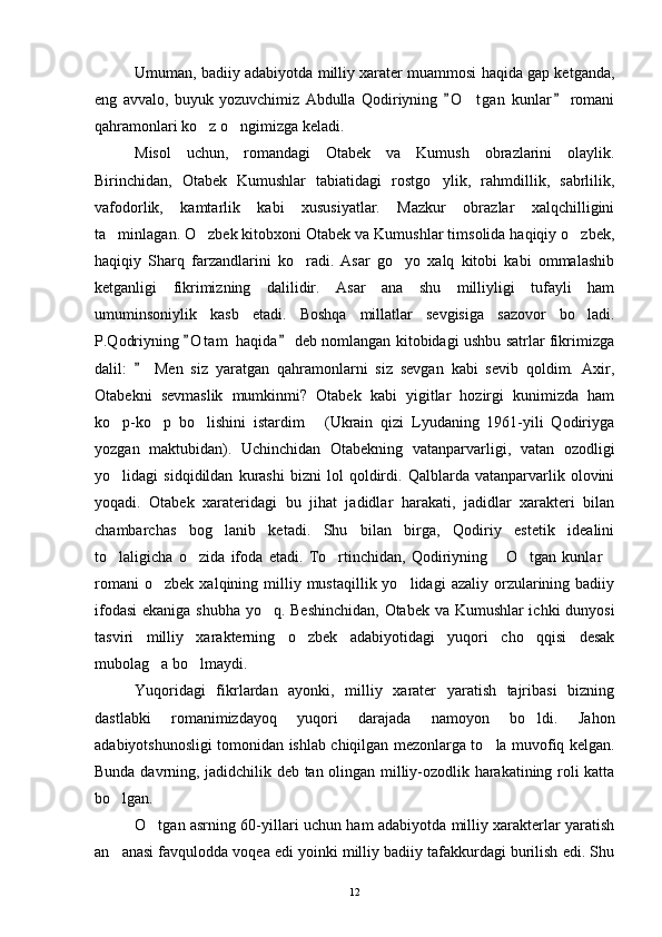 Umuman, badiiy adabiyotda milliy xarater muammosi haqida gap ketganda,
eng   avvalo,   buyuk   yozuvchimiz   Abdulla   Qodiriyning   O t gan   kunlar   romani 	
qahramonlari ko z o ngimizga keladi. 	
 
Misol   uchun,   romandagi   Otabek   va   Kumush   obrazlarini   olaylik.
Birinchidan,   Otabek   Kumushlar   tabiatidagi   rostgo ylik,   rahmdillik,   sabrlilik,	

vafodorlik,   kamtarlik   kabi   xususiyatlar.   Mazkur   obrazlar   xalqchilligini
ta minlagan. O zbek kitobxoni Otabek va Kumushlar timsolida haqiqiy o zbek,	
  
haqiqiy   Sharq   farzandlarini   ko radi.   Asar   go yo   xalq   kitobi   kabi   ommalashib	
 
ketganligi   fikrimizning   dalilidir.   Asar   ana   shu   milliyligi   tufayli   ham
umuminsoniylik   kasb   etadi.   Boshqa   millatlar   sevgisiga   sazovor   bo ladi.	

P.Qodriyning  O t am  haqida  deb nomlangan kitobidagi ushbu satrlar fikrimizga	
 
dalil:     Men   siz   yaratgan   qahramonlarni   siz   sevgan   kabi   sevib   qoldim.   Axir,	

Otabekni   sevmaslik   mumkinmi?   Otabek   kabi   yigitlar   hozirgi   kunimizda   ham
ko p-ko p   bo lishini   istardim   (Ukrain   qizi   Lyudaning   1961-yili   Qodiriyga	
   
yozgan   maktubidan).   Uchinchidan   Otabekning   vatanparvarligi,   vatan   ozodligi
yo lidagi   sidqidildan   kurashi   bizni   lol   qoldirdi.   Qalblarda   vatanparvarlik   olovini

yoqadi.   Otabek   xarateridagi   bu   jihat   jadidlar   harakati,   jadidlar   xarakteri   bilan
chambarchas   bog lanib   ketadi.   Shu   bilan   birga,   Qodiriy   estetik   idealini	

to laligicha   o zida   ifoda   etadi.   To rtinchidan,   Qodiriyning   O tgan   kunlar	
     
romani  o zbek   xalqining  milliy  mustaqillik  yo lidagi  azaliy   orzularining  badiiy	
 
ifodasi  ekaniga shubha yo q. Beshinchidan, Otabek va Kumushlar ichki dunyosi	

tasviri   milliy   xarakterning   o zbek   adabiyotidagi   yuqori   cho qqisi   desak	
 
mubolag a bo lmaydi.	
 
Yuqoridagi   fikrlardan   ayonki,   milliy   xarater   yaratish   tajribasi   bizning
dastlabki   romanimizdayoq   yuqori   darajada   namoyon   bo ldi.   Jahon	

adabiyotshunosligi tomonidan ishlab chiqilgan mezonlarga to la muvofiq kelgan.	

Bunda davrning, jadidchilik deb tan olingan milliy-ozodlik harakatining roli katta
bo lgan. 	

O tgan asrning 60-yillari uchun ham adabiyotda milliy xarakterlar yaratish	

an anasi favqulodda voqea edi yoinki milliy badiiy tafakkurdagi burilish edi. Shu	

12 